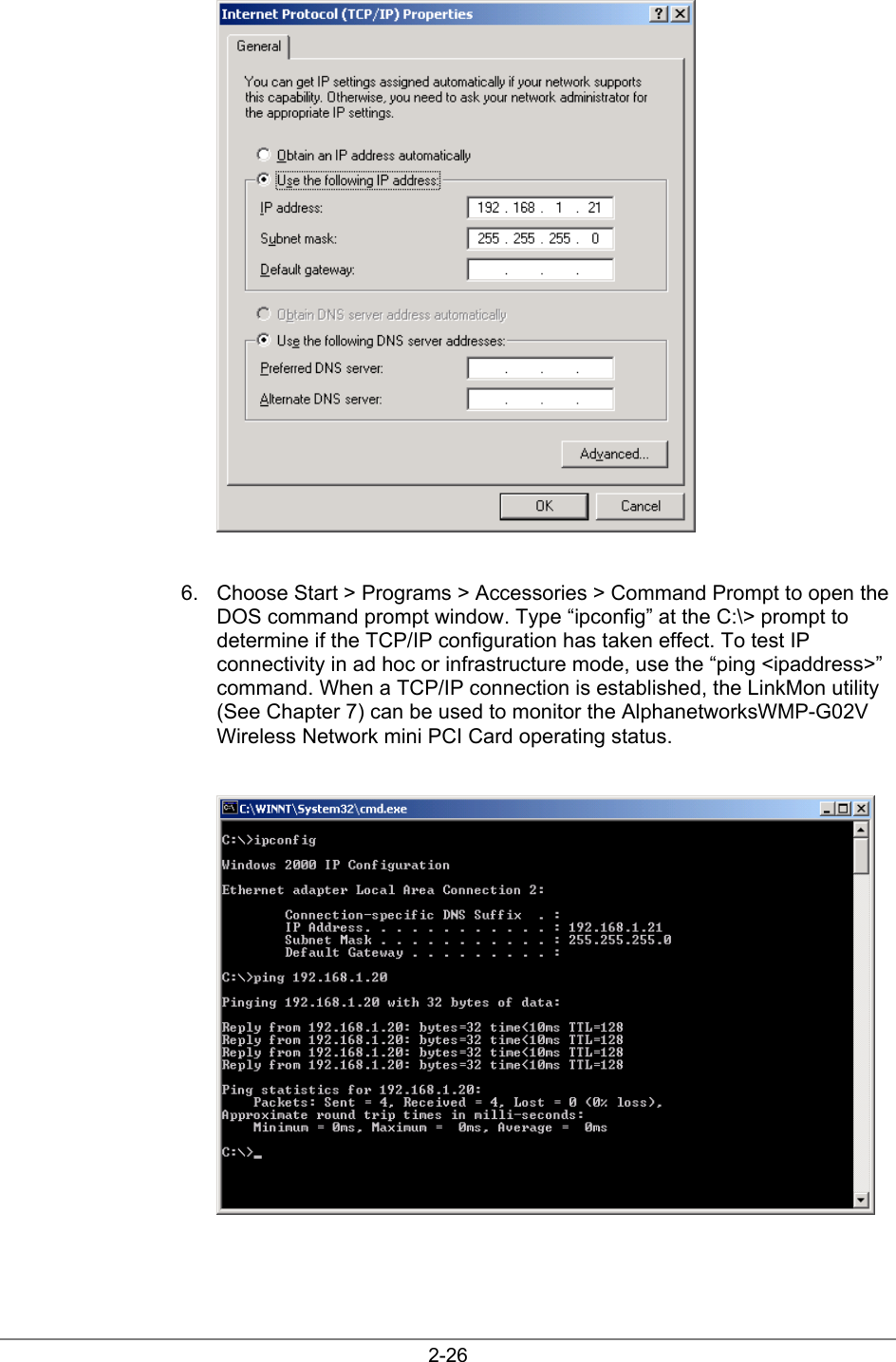 2-266.  Choose Start &gt; Programs &gt; Accessories &gt; Command Prompt to open theDOS command prompt window. Type “ipconfig” at the C:\&gt; prompt todetermine if the TCP/IP configuration has taken effect. To test IPconnectivity in ad hoc or infrastructure mode, use the “ping &lt;ipaddress&gt;”command. When a TCP/IP connection is established, the LinkMon utility(See Chapter 7) can be used to monitor the AlphanetworksWMP-G02VWireless Network mini PCI Card operating status.