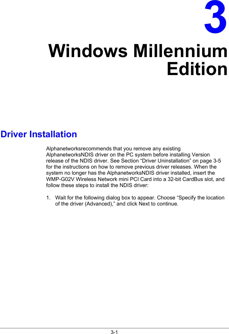 3-13Windows MillenniumEditionDriver InstallationAlphanetworksrecommends that you remove any existingAlphanetworksNDIS driver on the PC system before installing Versionrelease of the NDIS driver. See Section “Driver Uninstallation” on page 3-5for the instructions on how to remove previous driver releases. When thesystem no longer has the AlphanetworksNDIS driver installed, insert theWMP-G02V Wireless Network mini PCI Card into a 32-bit CardBus slot, andfollow these steps to install the NDIS driver:1.  Wait for the following dialog box to appear. Choose “Specify the locationof the driver (Advanced),” and click Next to continue.