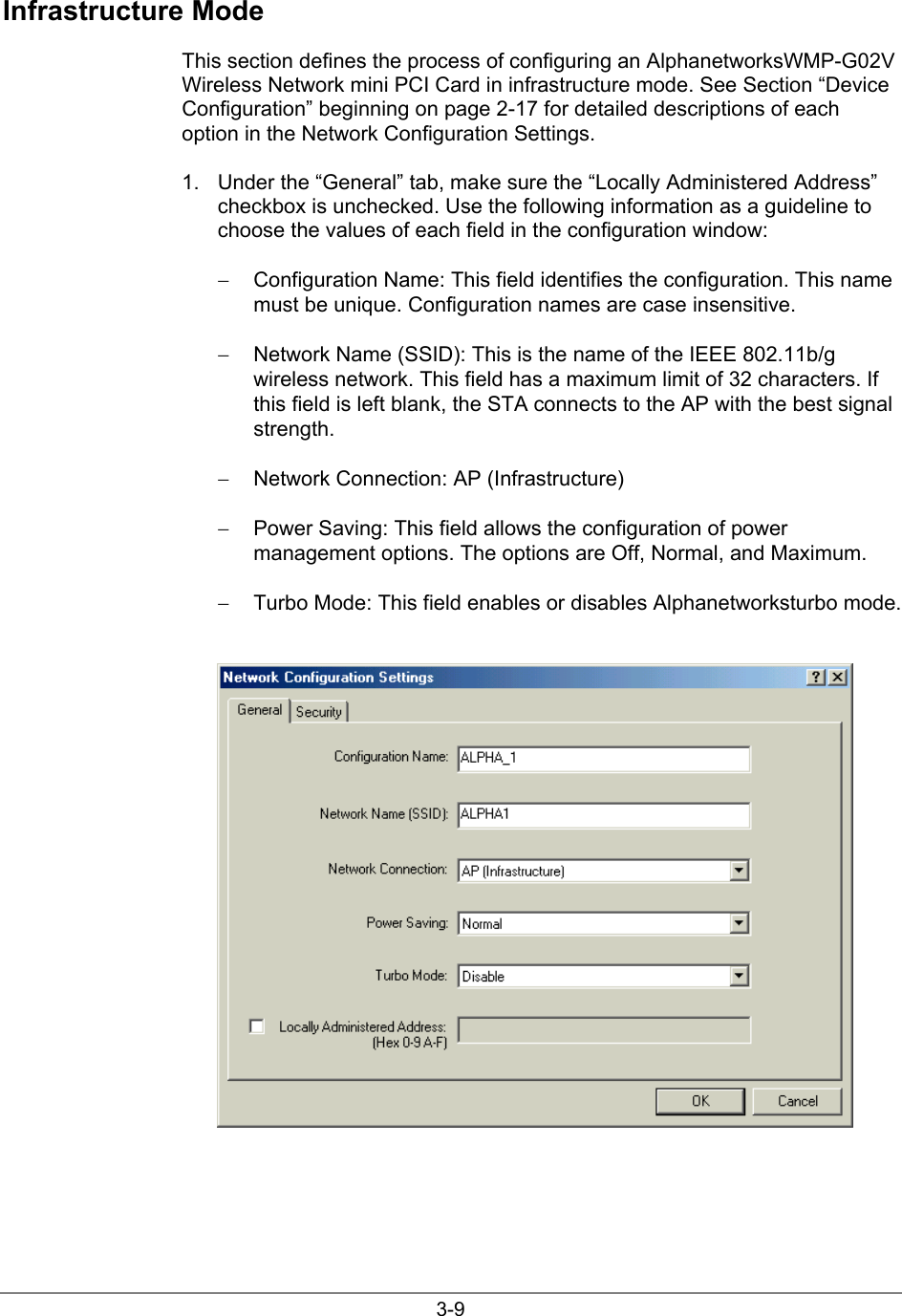3-9Infrastructure ModeThis section defines the process of configuring an AlphanetworksWMP-G02VWireless Network mini PCI Card in infrastructure mode. See Section “DeviceConfiguration” beginning on page 2-17 for detailed descriptions of eachoption in the Network Configuration Settings.1.  Under the “General” tab, make sure the “Locally Administered Address”checkbox is unchecked. Use the following information as a guideline tochoose the values of each field in the configuration window:−  Configuration Name: This field identifies the configuration. This namemust be unique. Configuration names are case insensitive.−  Network Name (SSID): This is the name of the IEEE 802.11b/gwireless network. This field has a maximum limit of 32 characters. Ifthis field is left blank, the STA connects to the AP with the best signalstrength.−  Network Connection: AP (Infrastructure)−  Power Saving: This field allows the configuration of powermanagement options. The options are Off, Normal, and Maximum.−  Turbo Mode: This field enables or disables Alphanetworksturbo mode.