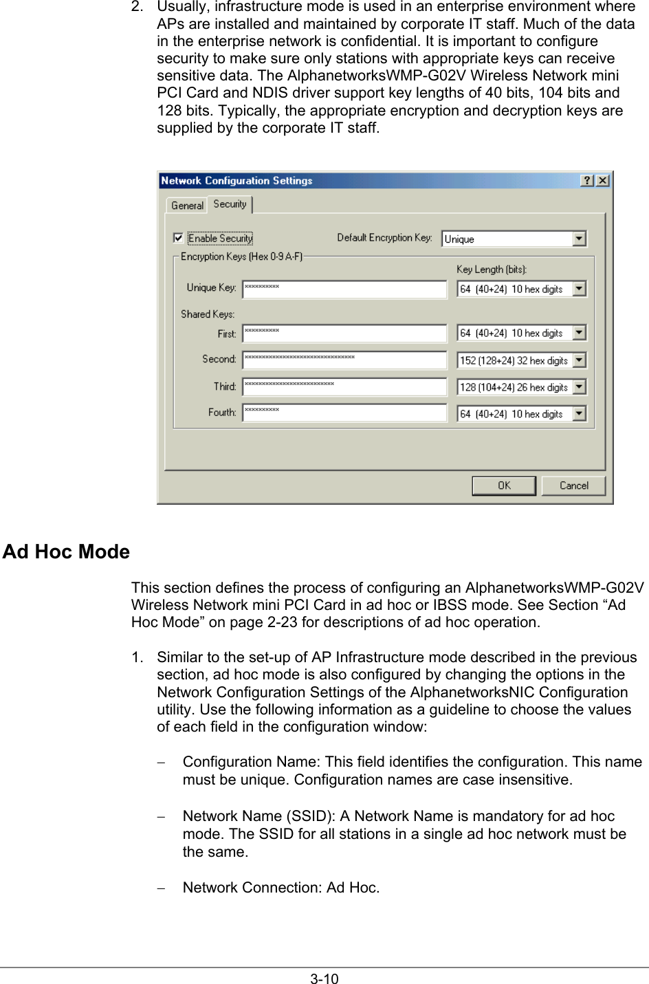 3-102.  Usually, infrastructure mode is used in an enterprise environment whereAPs are installed and maintained by corporate IT staff. Much of the datain the enterprise network is confidential. It is important to configuresecurity to make sure only stations with appropriate keys can receivesensitive data. The AlphanetworksWMP-G02V Wireless Network miniPCI Card and NDIS driver support key lengths of 40 bits, 104 bits and128 bits. Typically, the appropriate encryption and decryption keys aresupplied by the corporate IT staff.Ad Hoc ModeThis section defines the process of configuring an AlphanetworksWMP-G02VWireless Network mini PCI Card in ad hoc or IBSS mode. See Section “AdHoc Mode” on page 2-23 for descriptions of ad hoc operation.1.  Similar to the set-up of AP Infrastructure mode described in the previoussection, ad hoc mode is also configured by changing the options in theNetwork Configuration Settings of the AlphanetworksNIC Configurationutility. Use the following information as a guideline to choose the valuesof each field in the configuration window:−  Configuration Name: This field identifies the configuration. This namemust be unique. Configuration names are case insensitive.−  Network Name (SSID): A Network Name is mandatory for ad hocmode. The SSID for all stations in a single ad hoc network must bethe same.−  Network Connection: Ad Hoc.