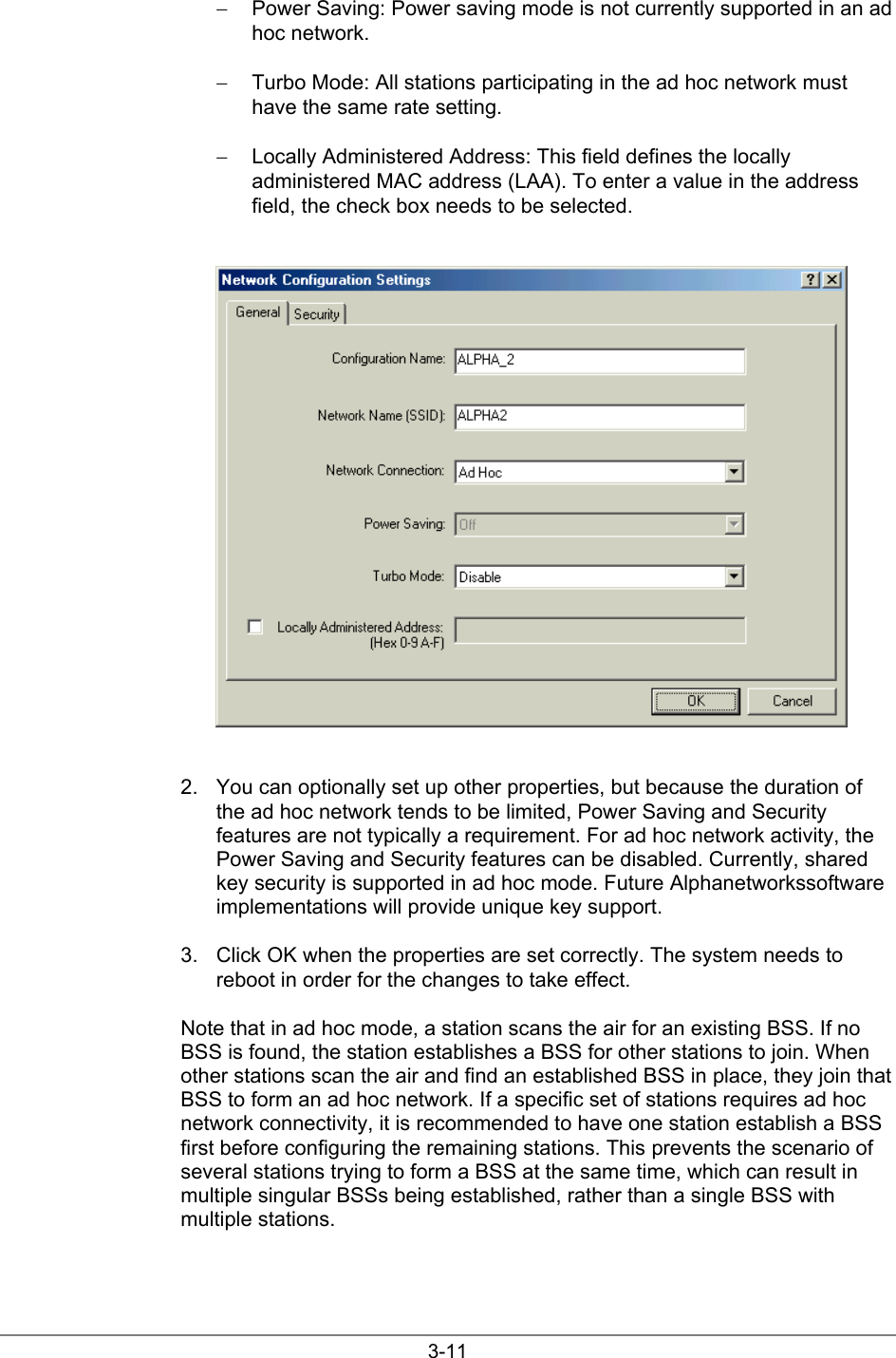 3-11−  Power Saving: Power saving mode is not currently supported in an adhoc network.−  Turbo Mode: All stations participating in the ad hoc network musthave the same rate setting.−  Locally Administered Address: This field defines the locallyadministered MAC address (LAA). To enter a value in the addressfield, the check box needs to be selected.2.  You can optionally set up other properties, but because the duration ofthe ad hoc network tends to be limited, Power Saving and Securityfeatures are not typically a requirement. For ad hoc network activity, thePower Saving and Security features can be disabled. Currently, sharedkey security is supported in ad hoc mode. Future Alphanetworkssoftwareimplementations will provide unique key support.3.  Click OK when the properties are set correctly. The system needs toreboot in order for the changes to take effect.Note that in ad hoc mode, a station scans the air for an existing BSS. If noBSS is found, the station establishes a BSS for other stations to join. Whenother stations scan the air and find an established BSS in place, they join thatBSS to form an ad hoc network. If a specific set of stations requires ad hocnetwork connectivity, it is recommended to have one station establish a BSSfirst before configuring the remaining stations. This prevents the scenario ofseveral stations trying to form a BSS at the same time, which can result inmultiple singular BSSs being established, rather than a single BSS withmultiple stations.