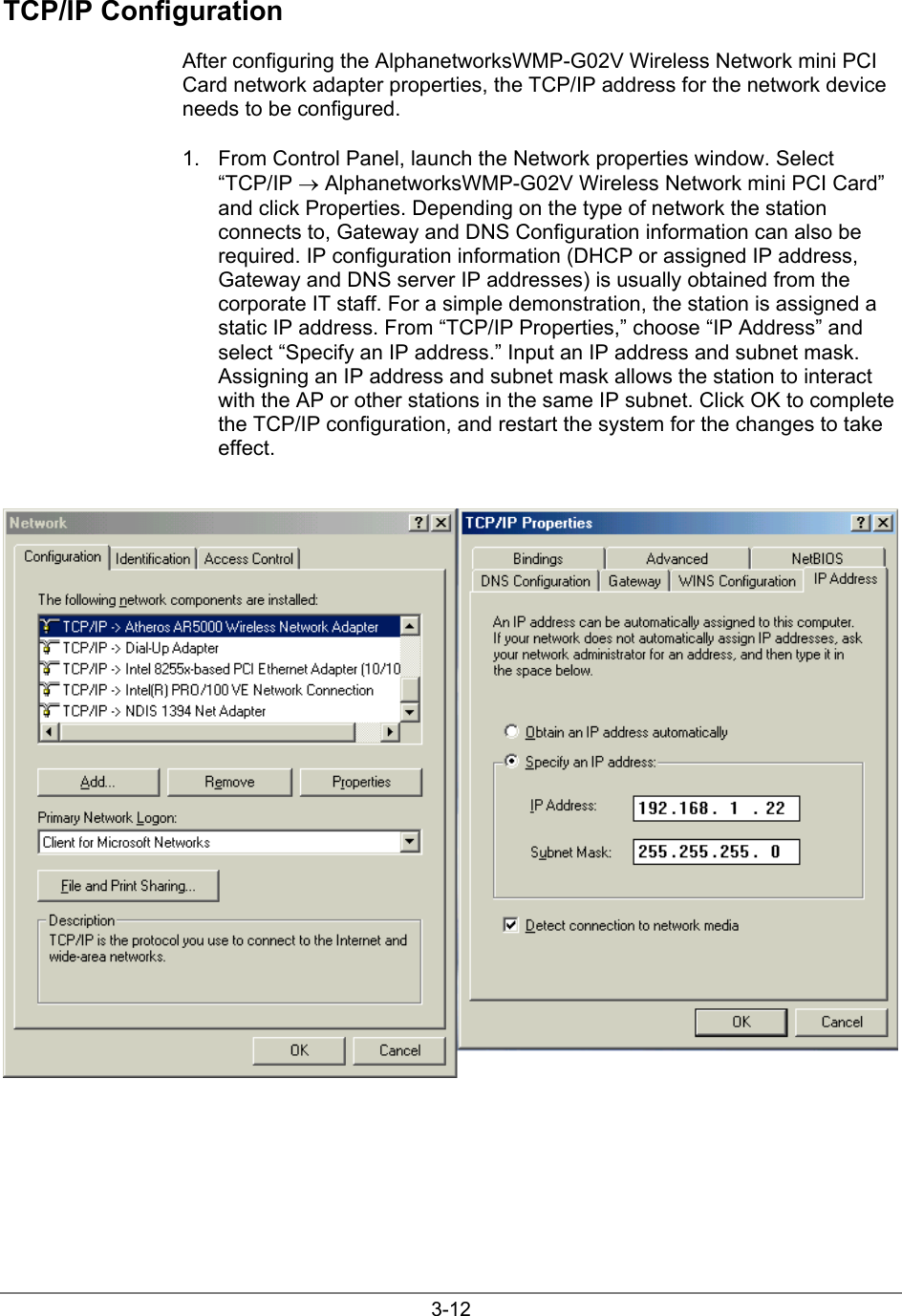 3-12TCP/IP ConfigurationAfter configuring the AlphanetworksWMP-G02V Wireless Network mini PCICard network adapter properties, the TCP/IP address for the network deviceneeds to be configured.1.  From Control Panel, launch the Network properties window. Select“TCP/IP → AlphanetworksWMP-G02V Wireless Network mini PCI Card”and click Properties. Depending on the type of network the stationconnects to, Gateway and DNS Configuration information can also berequired. IP configuration information (DHCP or assigned IP address,Gateway and DNS server IP addresses) is usually obtained from thecorporate IT staff. For a simple demonstration, the station is assigned astatic IP address. From “TCP/IP Properties,” choose “IP Address” andselect “Specify an IP address.” Input an IP address and subnet mask.Assigning an IP address and subnet mask allows the station to interactwith the AP or other stations in the same IP subnet. Click OK to completethe TCP/IP configuration, and restart the system for the changes to takeeffect.