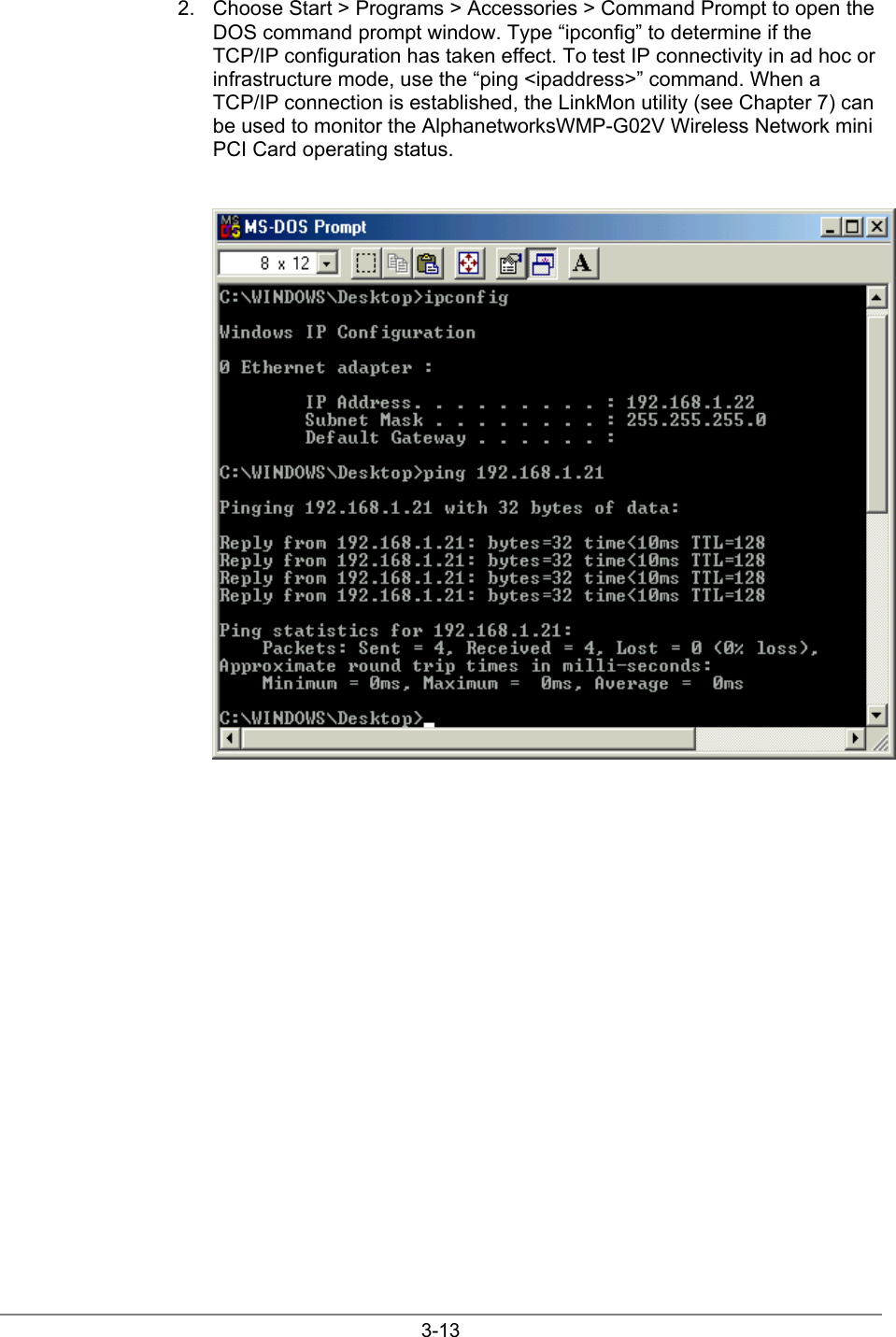 3-132.  Choose Start &gt; Programs &gt; Accessories &gt; Command Prompt to open theDOS command prompt window. Type “ipconfig” to determine if theTCP/IP configuration has taken effect. To test IP connectivity in ad hoc orinfrastructure mode, use the “ping &lt;ipaddress&gt;” command. When aTCP/IP connection is established, the LinkMon utility (see Chapter 7) canbe used to monitor the AlphanetworksWMP-G02V Wireless Network miniPCI Card operating status.