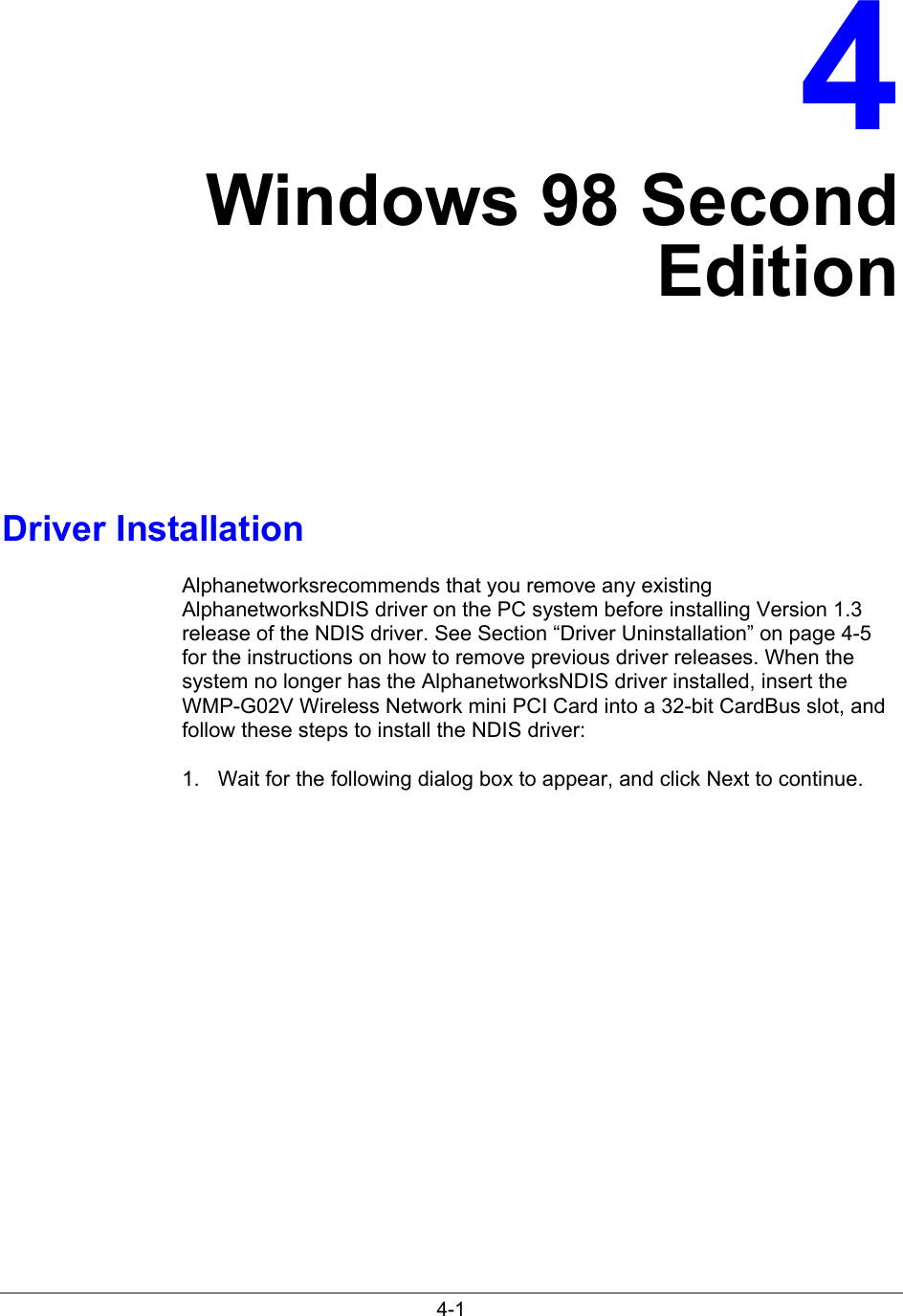 4-14Windows 98 SecondEditionDriver InstallationAlphanetworksrecommends that you remove any existingAlphanetworksNDIS driver on the PC system before installing Version 1.3release of the NDIS driver. See Section “Driver Uninstallation” on page 4-5for the instructions on how to remove previous driver releases. When thesystem no longer has the AlphanetworksNDIS driver installed, insert theWMP-G02V Wireless Network mini PCI Card into a 32-bit CardBus slot, andfollow these steps to install the NDIS driver:1.  Wait for the following dialog box to appear, and click Next to continue.