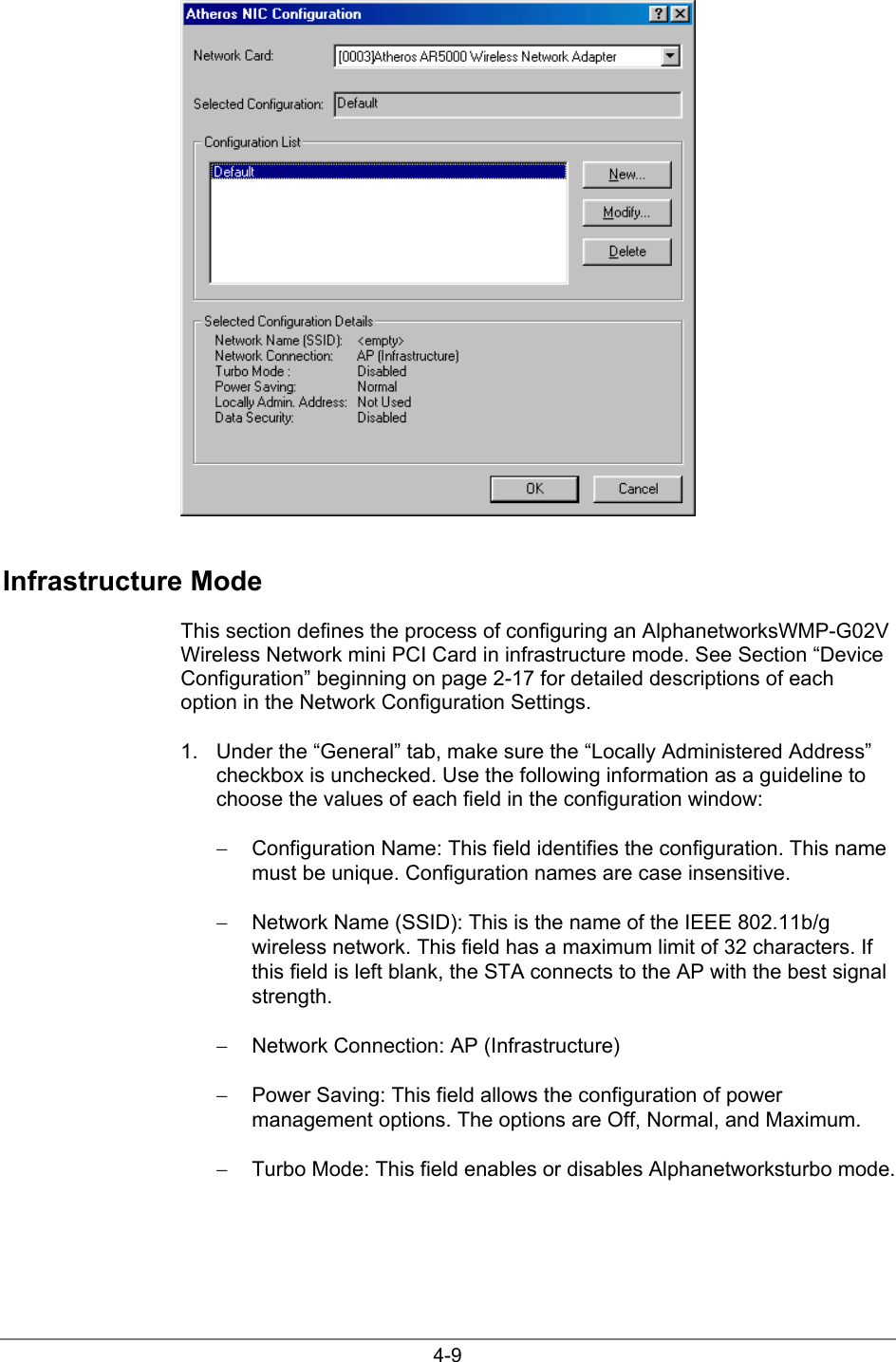 4-9Infrastructure ModeThis section defines the process of configuring an AlphanetworksWMP-G02VWireless Network mini PCI Card in infrastructure mode. See Section “DeviceConfiguration” beginning on page 2-17 for detailed descriptions of eachoption in the Network Configuration Settings.1.  Under the “General” tab, make sure the “Locally Administered Address”checkbox is unchecked. Use the following information as a guideline tochoose the values of each field in the configuration window:−  Configuration Name: This field identifies the configuration. This namemust be unique. Configuration names are case insensitive.−  Network Name (SSID): This is the name of the IEEE 802.11b/gwireless network. This field has a maximum limit of 32 characters. Ifthis field is left blank, the STA connects to the AP with the best signalstrength.−  Network Connection: AP (Infrastructure)−  Power Saving: This field allows the configuration of powermanagement options. The options are Off, Normal, and Maximum.−  Turbo Mode: This field enables or disables Alphanetworksturbo mode.