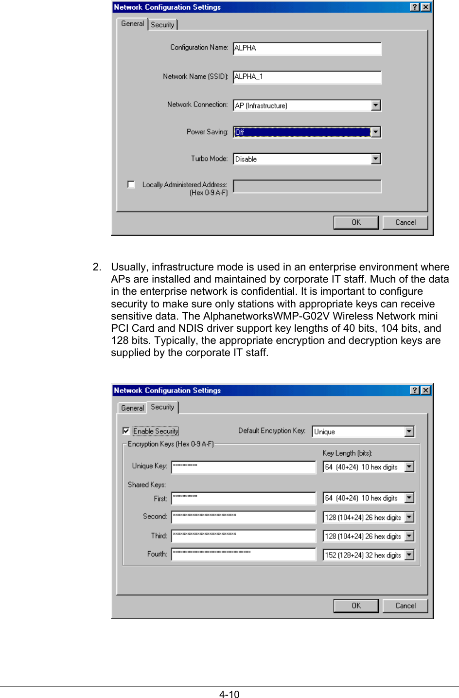 4-102.  Usually, infrastructure mode is used in an enterprise environment whereAPs are installed and maintained by corporate IT staff. Much of the datain the enterprise network is confidential. It is important to configuresecurity to make sure only stations with appropriate keys can receivesensitive data. The AlphanetworksWMP-G02V Wireless Network miniPCI Card and NDIS driver support key lengths of 40 bits, 104 bits, and128 bits. Typically, the appropriate encryption and decryption keys aresupplied by the corporate IT staff.