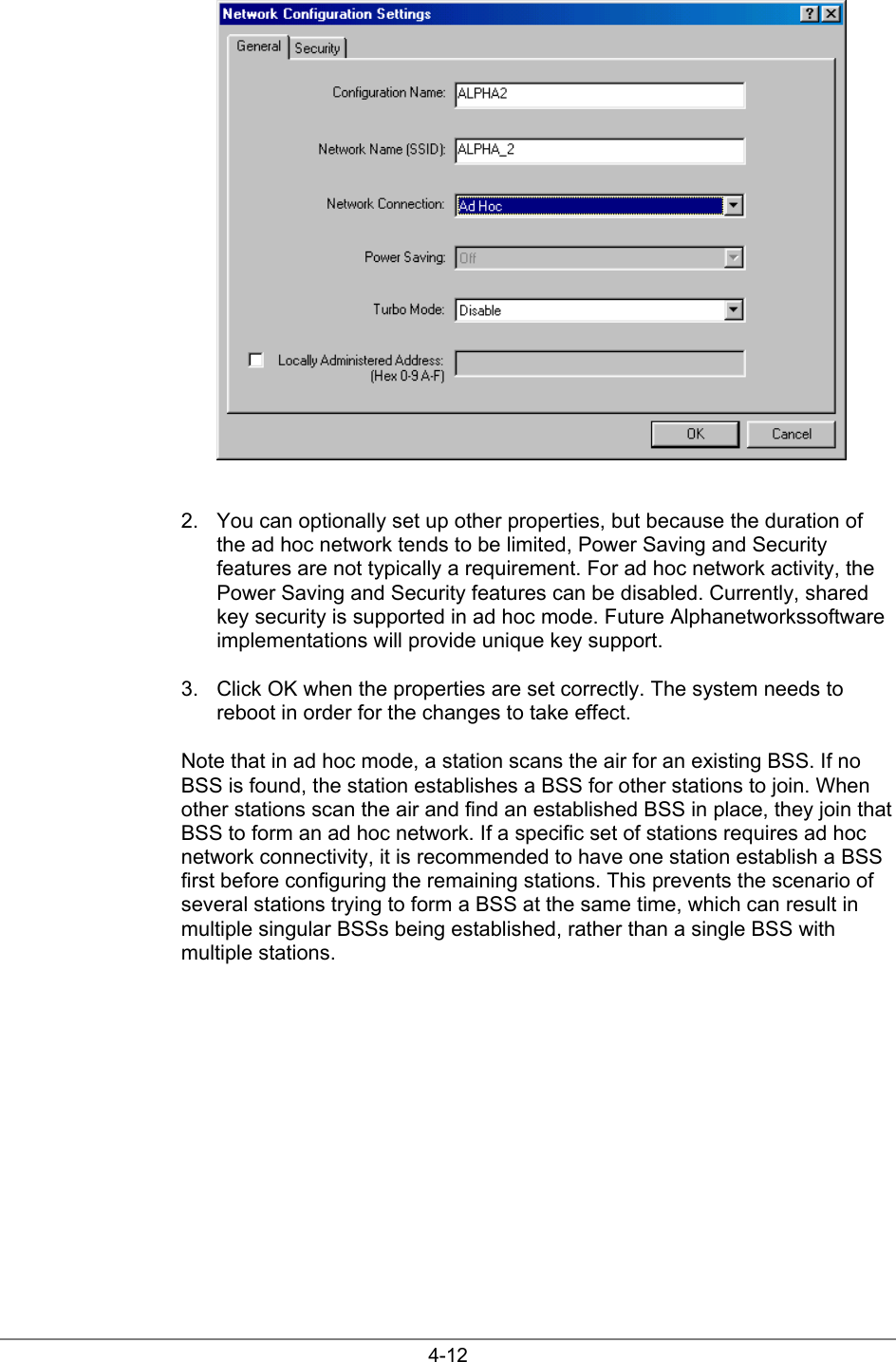 4-122.  You can optionally set up other properties, but because the duration ofthe ad hoc network tends to be limited, Power Saving and Securityfeatures are not typically a requirement. For ad hoc network activity, thePower Saving and Security features can be disabled. Currently, sharedkey security is supported in ad hoc mode. Future Alphanetworkssoftwareimplementations will provide unique key support.3.  Click OK when the properties are set correctly. The system needs toreboot in order for the changes to take effect.Note that in ad hoc mode, a station scans the air for an existing BSS. If noBSS is found, the station establishes a BSS for other stations to join. Whenother stations scan the air and find an established BSS in place, they join thatBSS to form an ad hoc network. If a specific set of stations requires ad hocnetwork connectivity, it is recommended to have one station establish a BSSfirst before configuring the remaining stations. This prevents the scenario ofseveral stations trying to form a BSS at the same time, which can result inmultiple singular BSSs being established, rather than a single BSS withmultiple stations.