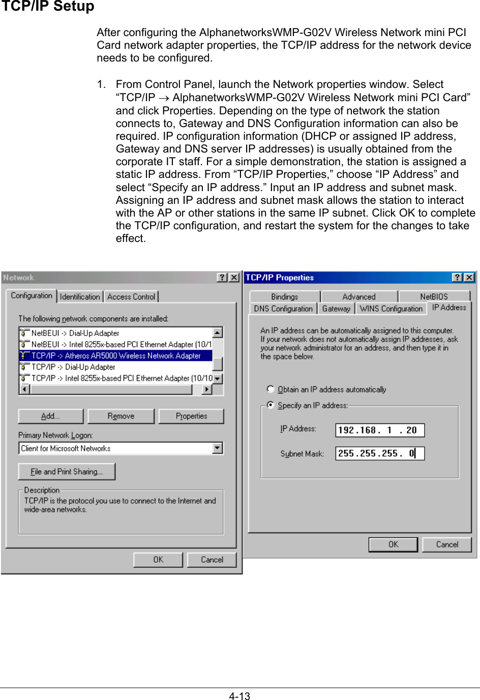 4-13TCP/IP SetupAfter configuring the AlphanetworksWMP-G02V Wireless Network mini PCICard network adapter properties, the TCP/IP address for the network deviceneeds to be configured.1.  From Control Panel, launch the Network properties window. Select“TCP/IP → AlphanetworksWMP-G02V Wireless Network mini PCI Card”and click Properties. Depending on the type of network the stationconnects to, Gateway and DNS Configuration information can also berequired. IP configuration information (DHCP or assigned IP address,Gateway and DNS server IP addresses) is usually obtained from thecorporate IT staff. For a simple demonstration, the station is assigned astatic IP address. From “TCP/IP Properties,” choose “IP Address” andselect “Specify an IP address.” Input an IP address and subnet mask.Assigning an IP address and subnet mask allows the station to interactwith the AP or other stations in the same IP subnet. Click OK to completethe TCP/IP configuration, and restart the system for the changes to takeeffect.