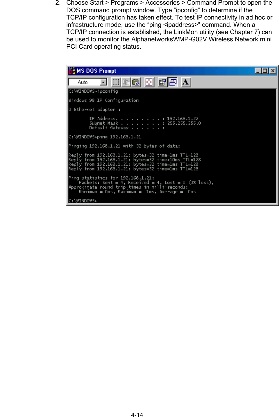 4-142.  Choose Start &gt; Programs &gt; Accessories &gt; Command Prompt to open theDOS command prompt window. Type “ipconfig” to determine if theTCP/IP configuration has taken effect. To test IP connectivity in ad hoc orinfrastructure mode, use the “ping &lt;ipaddress&gt;” command. When aTCP/IP connection is established, the LinkMon utility (see Chapter 7) canbe used to monitor the AlphanetworksWMP-G02V Wireless Network miniPCI Card operating status.