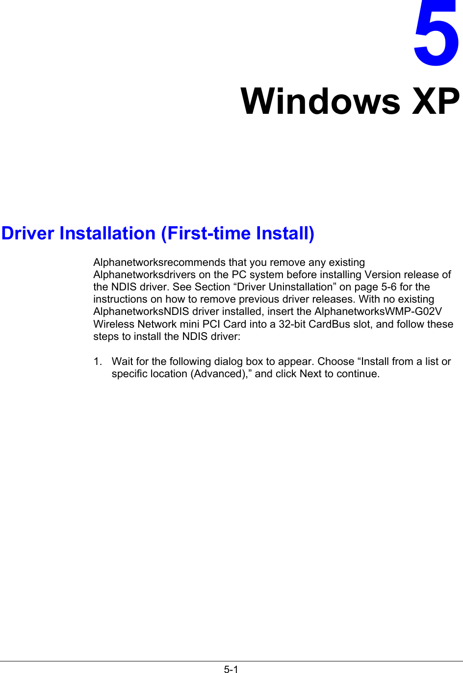 5-15Windows XPDriver Installation (First-time Install)Alphanetworksrecommends that you remove any existingAlphanetworksdrivers on the PC system before installing Version release ofthe NDIS driver. See Section “Driver Uninstallation” on page 5-6 for theinstructions on how to remove previous driver releases. With no existingAlphanetworksNDIS driver installed, insert the AlphanetworksWMP-G02VWireless Network mini PCI Card into a 32-bit CardBus slot, and follow thesesteps to install the NDIS driver:1.  Wait for the following dialog box to appear. Choose “Install from a list orspecific location (Advanced),” and click Next to continue.