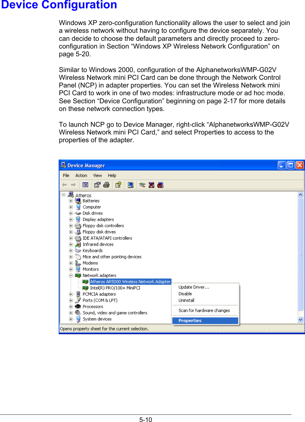 5-10Device ConfigurationWindows XP zero-configuration functionality allows the user to select and joina wireless network without having to configure the device separately. Youcan decide to choose the default parameters and directly proceed to zero-configuration in Section “Windows XP Wireless Network Configuration” onpage 5-20.Similar to Windows 2000, configuration of the AlphanetworksWMP-G02VWireless Network mini PCI Card can be done through the Network ControlPanel (NCP) in adapter properties. You can set the Wireless Network miniPCI Card to work in one of two modes: infrastructure mode or ad hoc mode.See Section “Device Configuration” beginning on page 2-17 for more detailson these network connection types.To launch NCP go to Device Manager, right-click “AlphanetworksWMP-G02VWireless Network mini PCI Card,” and select Properties to access to theproperties of the adapter.