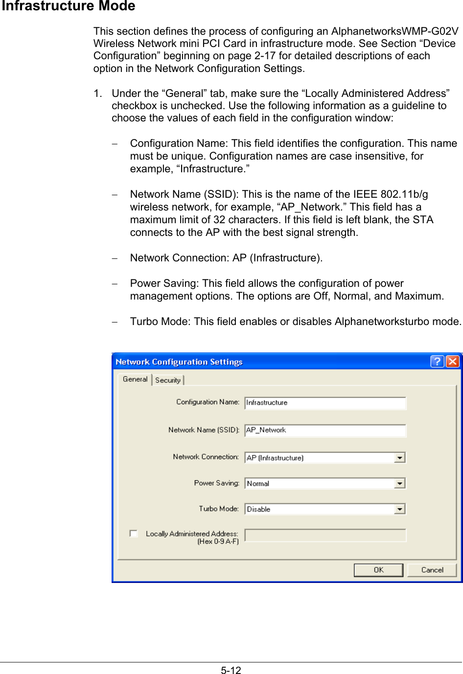 5-12Infrastructure ModeThis section defines the process of configuring an AlphanetworksWMP-G02VWireless Network mini PCI Card in infrastructure mode. See Section “DeviceConfiguration” beginning on page 2-17 for detailed descriptions of eachoption in the Network Configuration Settings.1.  Under the “General” tab, make sure the “Locally Administered Address”checkbox is unchecked. Use the following information as a guideline tochoose the values of each field in the configuration window:−  Configuration Name: This field identifies the configuration. This namemust be unique. Configuration names are case insensitive, forexample, “Infrastructure.”−  Network Name (SSID): This is the name of the IEEE 802.11b/gwireless network, for example, “AP_Network.” This field has amaximum limit of 32 characters. If this field is left blank, the STAconnects to the AP with the best signal strength.−  Network Connection: AP (Infrastructure).−  Power Saving: This field allows the configuration of powermanagement options. The options are Off, Normal, and Maximum.−  Turbo Mode: This field enables or disables Alphanetworksturbo mode.