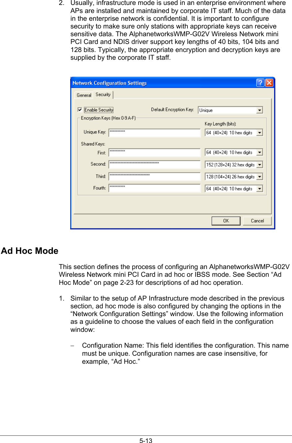 5-132.  Usually, infrastructure mode is used in an enterprise environment whereAPs are installed and maintained by corporate IT staff. Much of the datain the enterprise network is confidential. It is important to configuresecurity to make sure only stations with appropriate keys can receivesensitive data. The AlphanetworksWMP-G02V Wireless Network miniPCI Card and NDIS driver support key lengths of 40 bits, 104 bits and128 bits. Typically, the appropriate encryption and decryption keys aresupplied by the corporate IT staff.Ad Hoc ModeThis section defines the process of configuring an AlphanetworksWMP-G02VWireless Network mini PCI Card in ad hoc or IBSS mode. See Section “AdHoc Mode” on page 2-23 for descriptions of ad hoc operation.1.  Similar to the setup of AP Infrastructure mode described in the previoussection, ad hoc mode is also configured by changing the options in the“Network Configuration Settings” window. Use the following informationas a guideline to choose the values of each field in the configurationwindow:−  Configuration Name: This field identifies the configuration. This namemust be unique. Configuration names are case insensitive, forexample, “Ad Hoc.”