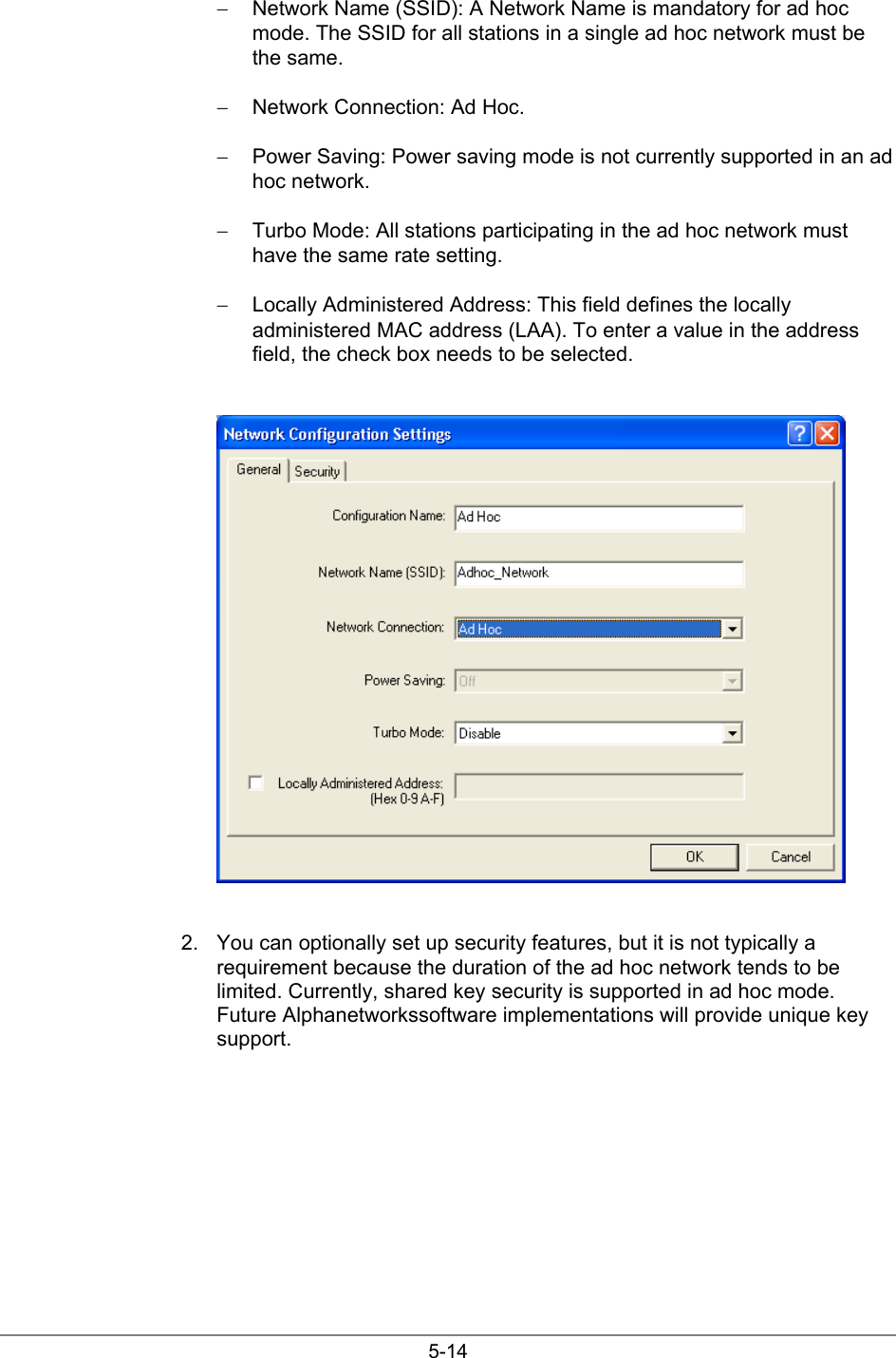 5-14−  Network Name (SSID): A Network Name is mandatory for ad hocmode. The SSID for all stations in a single ad hoc network must bethe same.−  Network Connection: Ad Hoc.−  Power Saving: Power saving mode is not currently supported in an adhoc network.−  Turbo Mode: All stations participating in the ad hoc network musthave the same rate setting.−  Locally Administered Address: This field defines the locallyadministered MAC address (LAA). To enter a value in the addressfield, the check box needs to be selected.2.  You can optionally set up security features, but it is not typically arequirement because the duration of the ad hoc network tends to belimited. Currently, shared key security is supported in ad hoc mode.Future Alphanetworkssoftware implementations will provide unique keysupport.