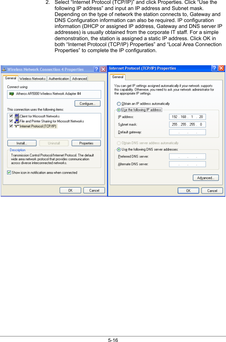 5-162.  Select “Internet Protocol (TCP/IP)” and click Properties. Click “Use thefollowing IP address” and input an IP address and Subnet mask.Depending on the type of network the station connects to, Gateway andDNS Configuration information can also be required. IP configurationinformation (DHCP or assigned IP address, Gateway and DNS server IPaddresses) is usually obtained from the corporate IT staff. For a simpledemonstration, the station is assigned a static IP address. Click OK inboth “Internet Protocol (TCP/IP) Properties” and “Local Area ConnectionProperties” to complete the IP configuration.