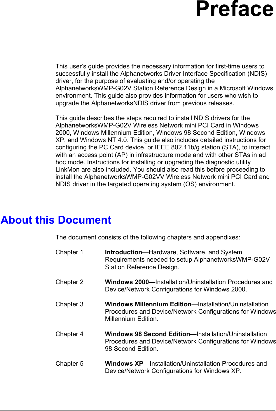 PrefaceThis user’s guide provides the necessary information for first-time users tosuccessfully install the Alphanetworks Driver Interface Specification (NDIS)driver, for the purpose of evaluating and/or operating theAlphanetworksWMP-G02V Station Reference Design in a Microsoft Windowsenvironment. This guide also provides information for users who wish toupgrade the AlphanetworksNDIS driver from previous releases.This guide describes the steps required to install NDIS drivers for theAlphanetworksWMP-G02V Wireless Network mini PCI Card in Windows2000, Windows Millennium Edition, Windows 98 Second Edition, WindowsXP, and Windows NT 4.0. This guide also includes detailed instructions forconfiguring the PC Card device, or IEEE 802.11b/g station (STA), to interactwith an access point (AP) in infrastructure mode and with other STAs in adhoc mode. Instructions for installing or upgrading the diagnostic utilityLinkMon are also included. You should also read this before proceeding toinstall the AlphanetworksWMP-G02VV Wireless Network mini PCI Card andNDIS driver in the targeted operating system (OS) environment.About this DocumentThe document consists of the following chapters and appendixes:Chapter 1 Introduction—Hardware, Software, and SystemRequirements needed to setup AlphanetworksWMP-G02VStation Reference Design.Chapter 2 Windows 2000—Installation/Uninstallation Procedures andDevice/Network Configurations for Windows 2000.Chapter 3 Windows Millennium Edition—Installation/UninstallationProcedures and Device/Network Configurations for WindowsMillennium Edition.Chapter 4 Windows 98 Second Edition—Installation/UninstallationProcedures and Device/Network Configurations for Windows98 Second Edition.Chapter 5 Windows XP—Installation/Uninstallation Procedures andDevice/Network Configurations for Windows XP.