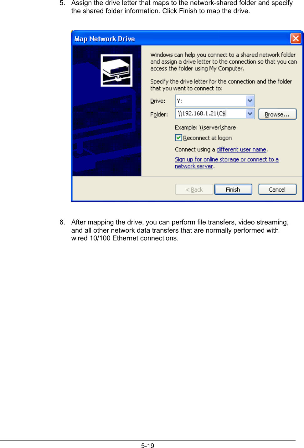 5-195.  Assign the drive letter that maps to the network-shared folder and specifythe shared folder information. Click Finish to map the drive.6.  After mapping the drive, you can perform file transfers, video streaming,and all other network data transfers that are normally performed withwired 10/100 Ethernet connections.