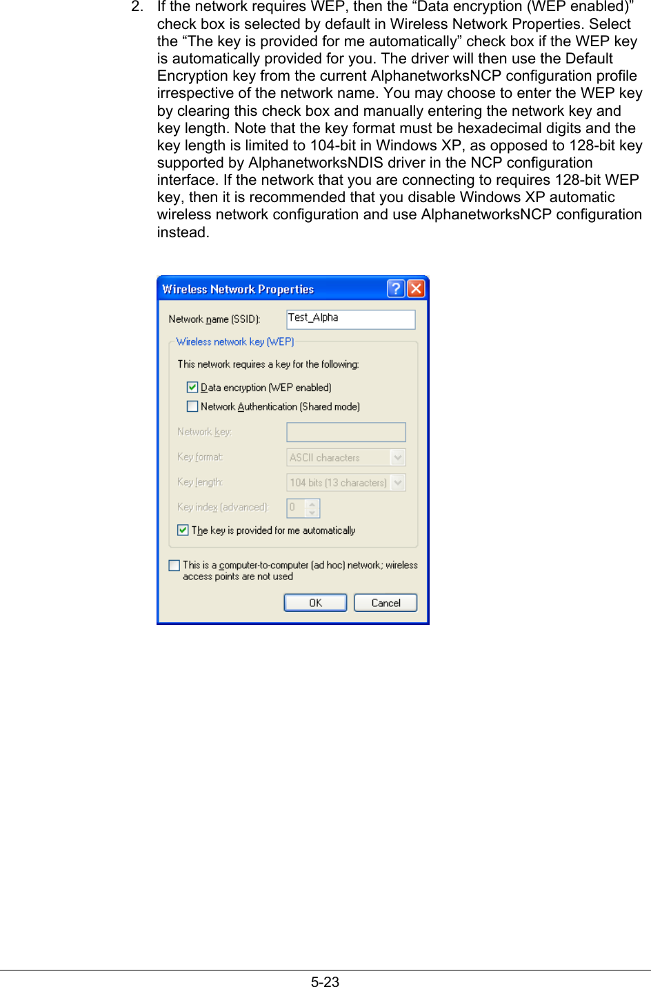5-232.  If the network requires WEP, then the “Data encryption (WEP enabled)”check box is selected by default in Wireless Network Properties. Selectthe “The key is provided for me automatically” check box if the WEP keyis automatically provided for you. The driver will then use the DefaultEncryption key from the current AlphanetworksNCP configuration profileirrespective of the network name. You may choose to enter the WEP keyby clearing this check box and manually entering the network key andkey length. Note that the key format must be hexadecimal digits and thekey length is limited to 104-bit in Windows XP, as opposed to 128-bit keysupported by AlphanetworksNDIS driver in the NCP configurationinterface. If the network that you are connecting to requires 128-bit WEPkey, then it is recommended that you disable Windows XP automaticwireless network configuration and use AlphanetworksNCP configurationinstead.