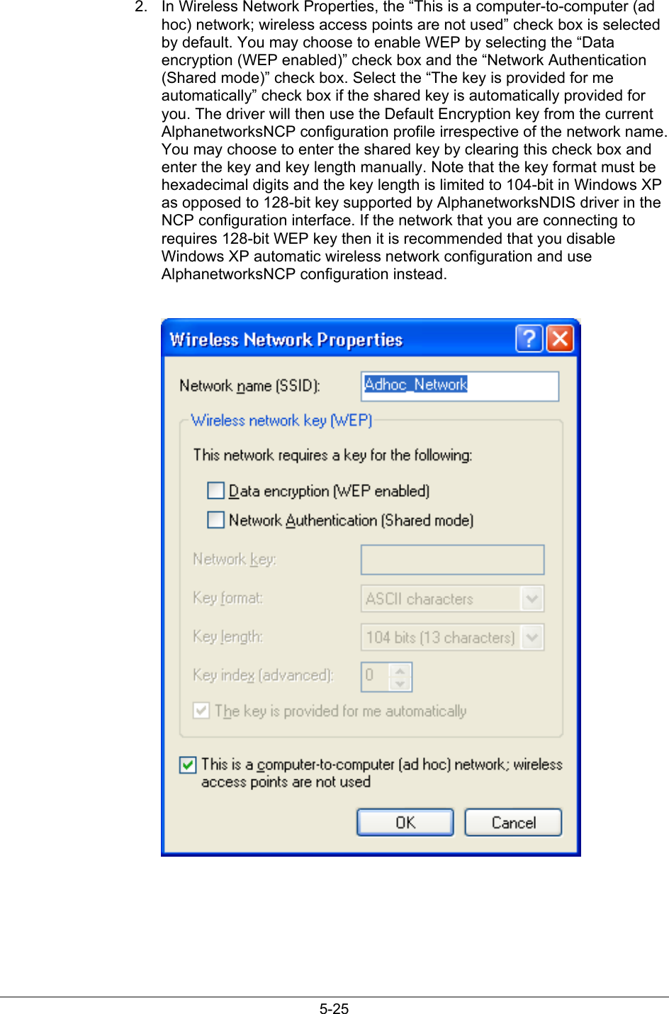 5-252.  In Wireless Network Properties, the “This is a computer-to-computer (adhoc) network; wireless access points are not used” check box is selectedby default. You may choose to enable WEP by selecting the “Dataencryption (WEP enabled)” check box and the “Network Authentication(Shared mode)” check box. Select the “The key is provided for meautomatically” check box if the shared key is automatically provided foryou. The driver will then use the Default Encryption key from the currentAlphanetworksNCP configuration profile irrespective of the network name.You may choose to enter the shared key by clearing this check box andenter the key and key length manually. Note that the key format must behexadecimal digits and the key length is limited to 104-bit in Windows XPas opposed to 128-bit key supported by AlphanetworksNDIS driver in theNCP configuration interface. If the network that you are connecting torequires 128-bit WEP key then it is recommended that you disableWindows XP automatic wireless network configuration and useAlphanetworksNCP configuration instead.