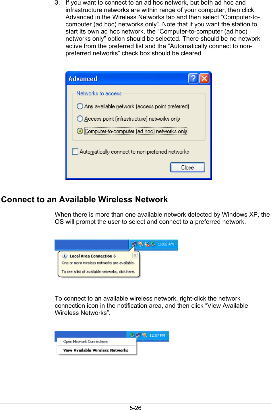 5-263.  If you want to connect to an ad hoc network, but both ad hoc andinfrastructure networks are within range of your computer, then clickAdvanced in the Wireless Networks tab and then select “Computer-to-computer (ad hoc) networks only”. Note that if you want the station tostart its own ad hoc network, the “Computer-to-computer (ad hoc)networks only” option should be selected. There should be no networkactive from the preferred list and the “Automatically connect to non-preferred networks” check box should be cleared.Connect to an Available Wireless NetworkWhen there is more than one available network detected by Windows XP, theOS will prompt the user to select and connect to a preferred network.To connect to an available wireless network, right-click the networkconnection icon in the notification area, and then click “View AvailableWireless Networks”.