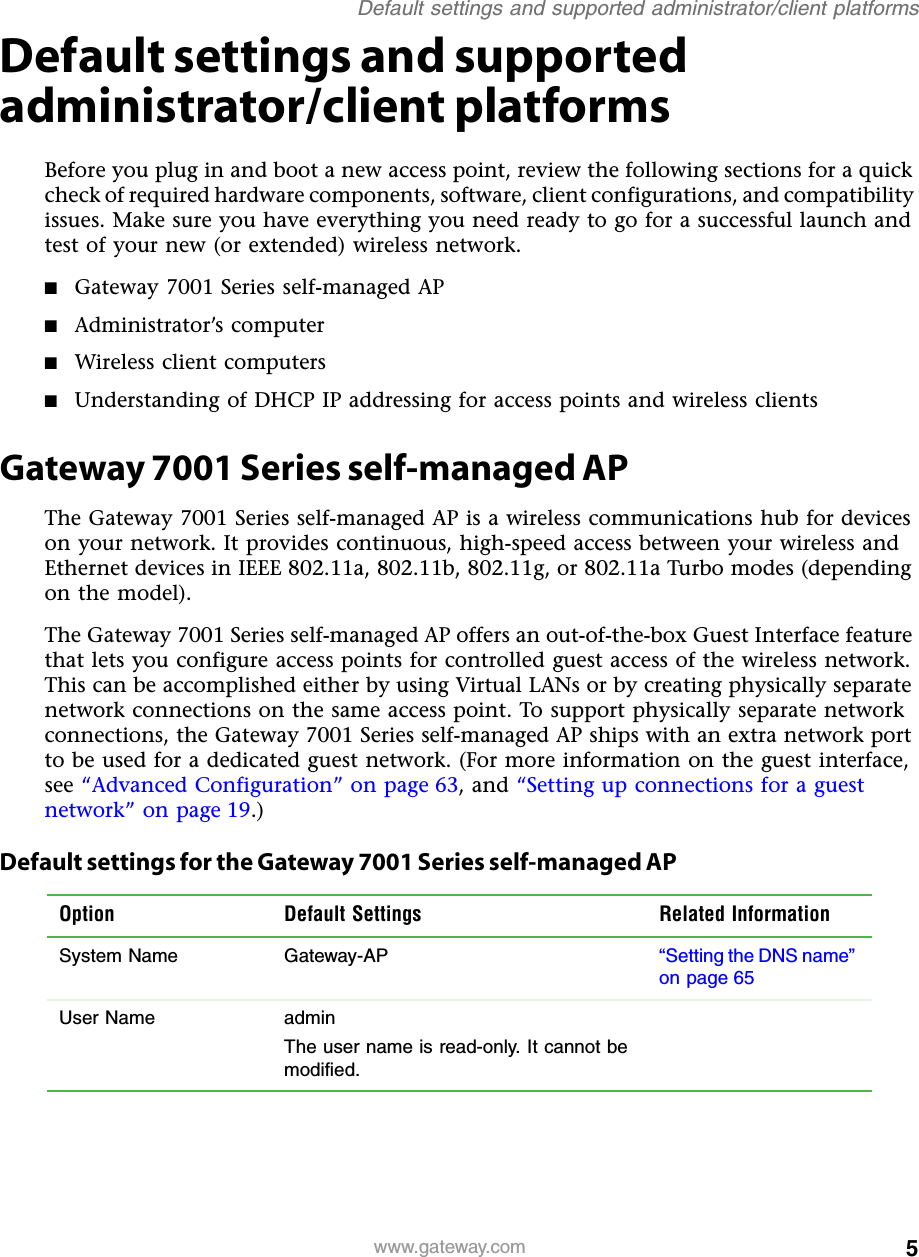 5Default settings and supported administrator/client platformswww.gateway.comDefault settings and supported administrator/client platformsBefore you plug in and boot a new access point, review the following sections for a quick check of required hardware components, software, client configurations, and compatibility issues. Make sure you have everything you need ready to go for a successful launch and test of your new (or extended) wireless network.■Gateway 7001 Series self-managed AP■Administrator’s computer■Wireless client computers■Understanding of DHCP IP addressing for access points and wireless clientsGateway 7001 Series self-managed APThe Gateway 7001 Series self-managed AP is a wireless communications hub for devices on your network. It provides continuous, high-speed access between your wireless and Ethernet devices in IEEE 802.11a, 802.11b, 802.11g, or 802.11a Turbo modes (depending on the model).The Gateway 7001 Series self-managed AP offers an out-of-the-box Guest Interface feature that lets you configure access points for controlled guest access of the wireless network. This can be accomplished either by using Virtual LANs or by creating physically separate network connections on the same access point. To support physically separate network connections, the Gateway 7001 Series self-managed AP ships with an extra network port to be used for a dedicated guest network. (For more information on the guest interface, see “Advanced Configuration” on page 63, and “Setting up connections for a guest network” on page 19.)Default settings for the Gateway 7001 Series self-managed APOption Default Settings Related InformationSystem Name Gateway-AP “Setting the DNS name” on page 65 User Name adminThe user name is read-only. It cannot be modified.