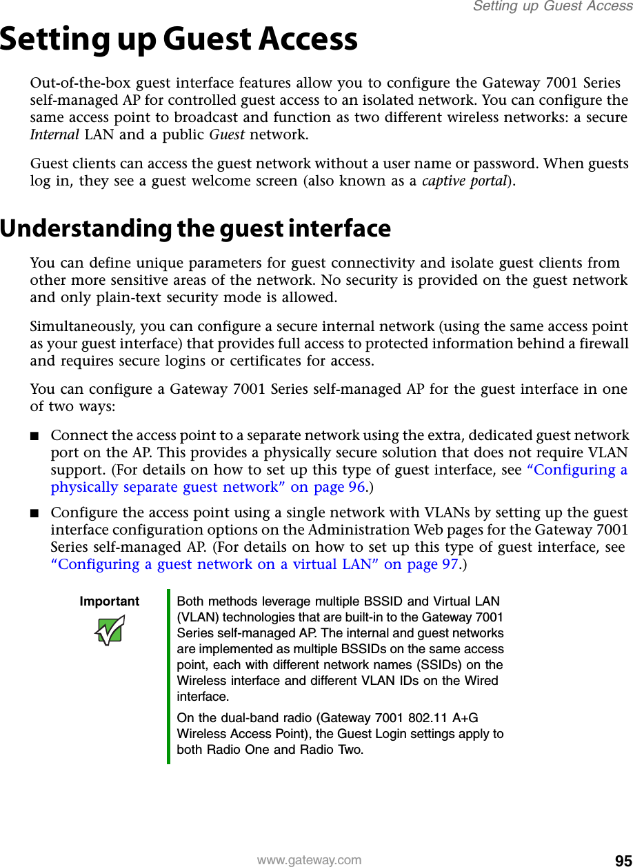 95Setting up Guest Accesswww.gateway.comSetting up Guest AccessOut-of-the-box guest interface features allow you to configure the Gateway 7001 Series self-managed AP for controlled guest access to an isolated network. You can configure the same access point to broadcast and function as two different wireless networks: a secure Internal LAN and a public Guest network.Guest clients can access the guest network without a user name or password. When guests log in, they see a guest welcome screen (also known as a captive portal).Understanding the guest interfaceYou can define unique parameters for guest connectivity and isolate guest clients from other more sensitive areas of the network. No security is provided on the guest network and only plain-text security mode is allowed.Simultaneously, you can configure a secure internal network (using the same access point as your guest interface) that provides full access to protected information behind a firewall and requires secure logins or certificates for access.You can configure a Gateway 7001 Series self-managed AP for the guest interface in one of two ways:■Connect the access point to a separate network using the extra, dedicated guest network port on the AP. This provides a physically secure solution that does not require VLAN support. (For details on how to set up this type of guest interface, see “Configuring a physically separate guest network” on page 96.)■Configure the access point using a single network with VLANs by setting up the guest interface configuration options on the Administration Web pages for the Gateway 7001 Series self-managed AP. (For details on how to set up this type of guest interface, see “Configuring a guest network on a virtual LAN” on page 97.)Important Both methods leverage multiple BSSID and Virtual LAN (VLAN) technologies that are built-in to the Gateway 7001 Series self-managed AP. The internal and guest networks are implemented as multiple BSSIDs on the same access point, each with different network names (SSIDs) on the Wireless interface and different VLAN IDs on the Wired interface.On the dual-band radio (Gateway 7001 802.11 A+G Wireless Access Point), the Guest Login settings apply to both Radio One and Radio Two.