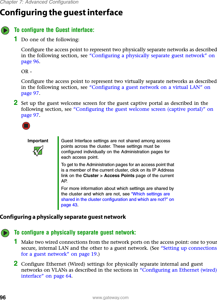 96Chapter 7: Advanced Configurationwww.gateway.comConfiguring the guest interfaceTo configure the Guest interface:1Do one of the following:Configure the access point to represent two physically separate networks as described in the following section, see “Configuring a physically separate guest network” on page 96.OR -Configure the access point to represent two virtually separate networks as described in the following section, see “Configuring a guest network on a virtual LAN” on page 97.2Set up the guest welcome screen for the guest captive portal as described in the following section, see “Configuring the guest welcome screen (captive portal)” on page 97.Configuring a physically separate guest networkTo configure a physically separate guest network:1Make two wired connections from the network ports on the access point: one to your secure, internal LAN and the other to a guest network. (See “Setting up connections for a guest network” on page 19.)2Configure Ethernet (Wired) settings for physically separate internal and guest networks on VLANs as described in the sections in “Configuring an Ethernet (wired) interface” on page 64.Important Guest Interface settings are not shared among access points across the cluster. These settings must be configured individually on the Administration pages for each access point.To get to the Administration pages for an access point that is a member of the current cluster, click on its IP Address link on the Cluster &gt; Access Points page of the current AP.For more information about which settings are shared by the cluster and which are not, see “Which settings are shared in the cluster configuration and which are not?” on page 43.