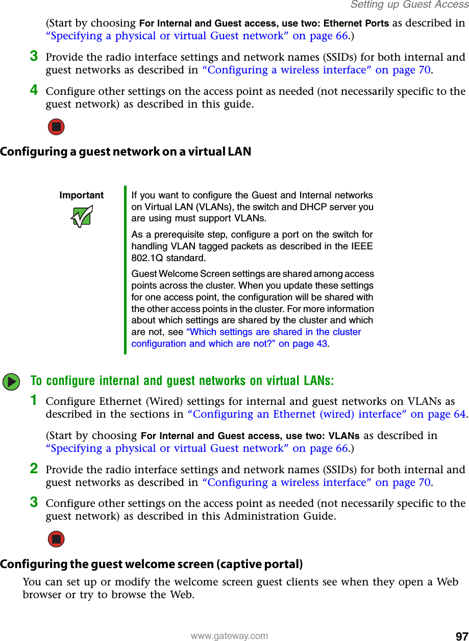 97Setting up Guest Accesswww.gateway.com(Start by choosing For Internal and Guest access, use two: Ethernet Ports as described in “Specifying a physical or virtual Guest network” on page 66.)3Provide the radio interface settings and network names (SSIDs) for both internal and guest networks as described in “Configuring a wireless interface” on page 70.4Configure other settings on the access point as needed (not necessarily specific to the guest network) as described in this guide.Configuring a guest network on a virtual LANTo configure internal and guest networks on virtual LANs:1Configure Ethernet (Wired) settings for internal and guest networks on VLANs as described in the sections in “Configuring an Ethernet (wired) interface” on page 64.(Start by choosing For Internal and Guest access, use two: VLANs as described in “Specifying a physical or virtual Guest network” on page 66.)2Provide the radio interface settings and network names (SSIDs) for both internal and guest networks as described in “Configuring a wireless interface” on page 70.3Configure other settings on the access point as needed (not necessarily specific to the guest network) as described in this Administration Guide.Configuring the guest welcome screen (captive portal)You can set up or modify the welcome screen guest clients see when they open a Web browser or try to browse the Web.Important If you want to configure the Guest and Internal networks on Virtual LAN (VLANs), the switch and DHCP server you are using must support VLANs.As a prerequisite step, configure a port on the switch for handling VLAN tagged packets as described in the IEEE 802.1Q standard.Guest Welcome Screen settings are shared among access points across the cluster. When you update these settings for one access point, the configuration will be shared with the other access points in the cluster. For more information about which settings are shared by the cluster and which are not, see “Which settings are shared in the cluster configuration and which are not?” on page 43.