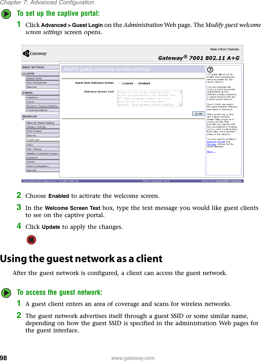 98Chapter 7: Advanced Configurationwww.gateway.comTo set up the captive portal:1Click Advanced &gt; Guest Login on the Administration Web page. The Modify guest welcome screen settings screen opens.2Choose Enabled to activate the welcome screen.3In the Welcome Screen Text box, type the text message you would like guest clients to see on the captive portal.4Click Update to apply the changes.Using the guest network as a clientAfter the guest network is configured, a client can access the guest network.To access the guest network:1A guest client enters an area of coverage and scans for wireless networks.2The guest network advertises itself through a guest SSID or some similar name, depending on how the guest SSID is specified in the administration Web pages for the guest interface.