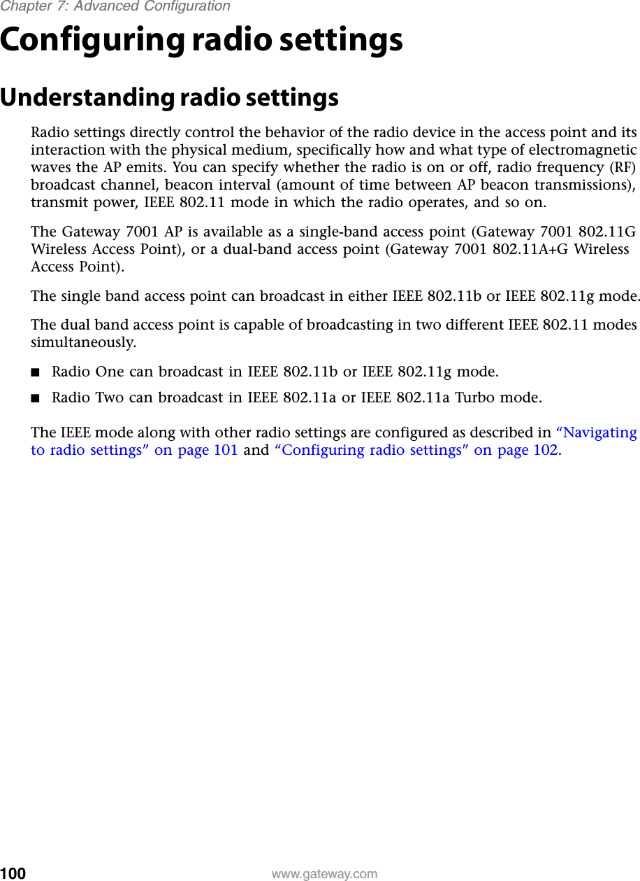 100Chapter 7: Advanced Configurationwww.gateway.comConfiguring radio settingsUnderstanding radio settingsRadio settings directly control the behavior of the radio device in the access point and its interaction with the physical medium, specifically how and what type of electromagnetic waves the AP emits. You can specify whether the radio is on or off, radio frequency (RF) broadcast channel, beacon interval (amount of time between AP beacon transmissions), transmit power, IEEE 802.11 mode in which the radio operates, and so on.The Gateway 7001 AP is available as a single-band access point (Gateway 7001 802.11G Wireless Access Point), or a dual-band access point (Gateway 7001 802.11A+G Wireless Access Point).The single band access point can broadcast in either IEEE 802.11b or IEEE 802.11g mode.The dual band access point is capable of broadcasting in two different IEEE 802.11 modes simultaneously.■Radio One can broadcast in IEEE 802.11b or IEEE 802.11g mode.■Radio Two can broadcast in IEEE 802.11a or IEEE 802.11a Turbo mode.The IEEE mode along with other radio settings are configured as described in “Navigating to radio settings” on page 101 and “Configuring radio settings” on page 102.