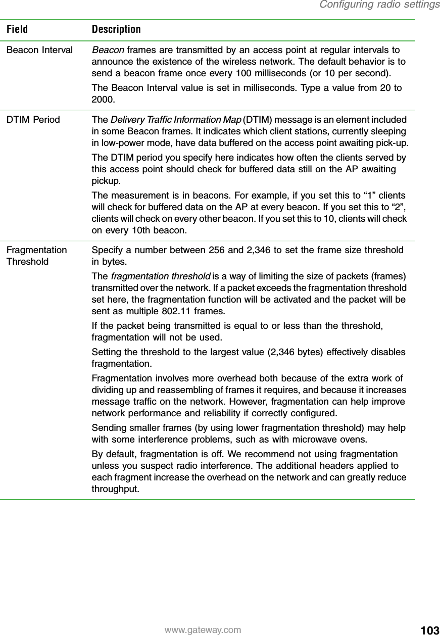 103Configuring radio settingswww.gateway.comBeacon IntervalBeacon frames are transmitted by an access point at regular intervals to announce the existence of the wireless network. The default behavior is to send a beacon frame once every 100 milliseconds (or 10 per second).The Beacon Interval value is set in milliseconds. Type a value from 20 to 2000.DTIM Period The Delivery Traffic Information Map (DTIM) message is an element included in some Beacon frames. It indicates which client stations, currently sleeping in low-power mode, have data buffered on the access point awaiting pick-up.The DTIM period you specify here indicates how often the clients served by this access point should check for buffered data still on the AP awaiting pickup.The measurement is in beacons. For example, if you set this to “1” clients will check for buffered data on the AP at every beacon. If you set this to “2”, clients will check on every other beacon. If you set this to 10, clients will check on every 10th beacon.Fragmentation ThresholdSpecify a number between 256 and 2,346 to set the frame size threshold in bytes.The fragmentation threshold is a way of limiting the size of packets (frames) transmitted over the network. If a packet exceeds the fragmentation threshold set here, the fragmentation function will be activated and the packet will be sent as multiple 802.11 frames.If the packet being transmitted is equal to or less than the threshold, fragmentation will not be used.Setting the threshold to the largest value (2,346 bytes) effectively disables fragmentation.Fragmentation involves more overhead both because of the extra work of dividing up and reassembling of frames it requires, and because it increases message traffic on the network. However, fragmentation can help improve network performance and reliability if correctly configured.Sending smaller frames (by using lower fragmentation threshold) may help with some interference problems, such as with microwave ovens.By default, fragmentation is off. We recommend not using fragmentation unless you suspect radio interference. The additional headers applied to each fragment increase the overhead on the network and can greatly reduce throughput.Field Description