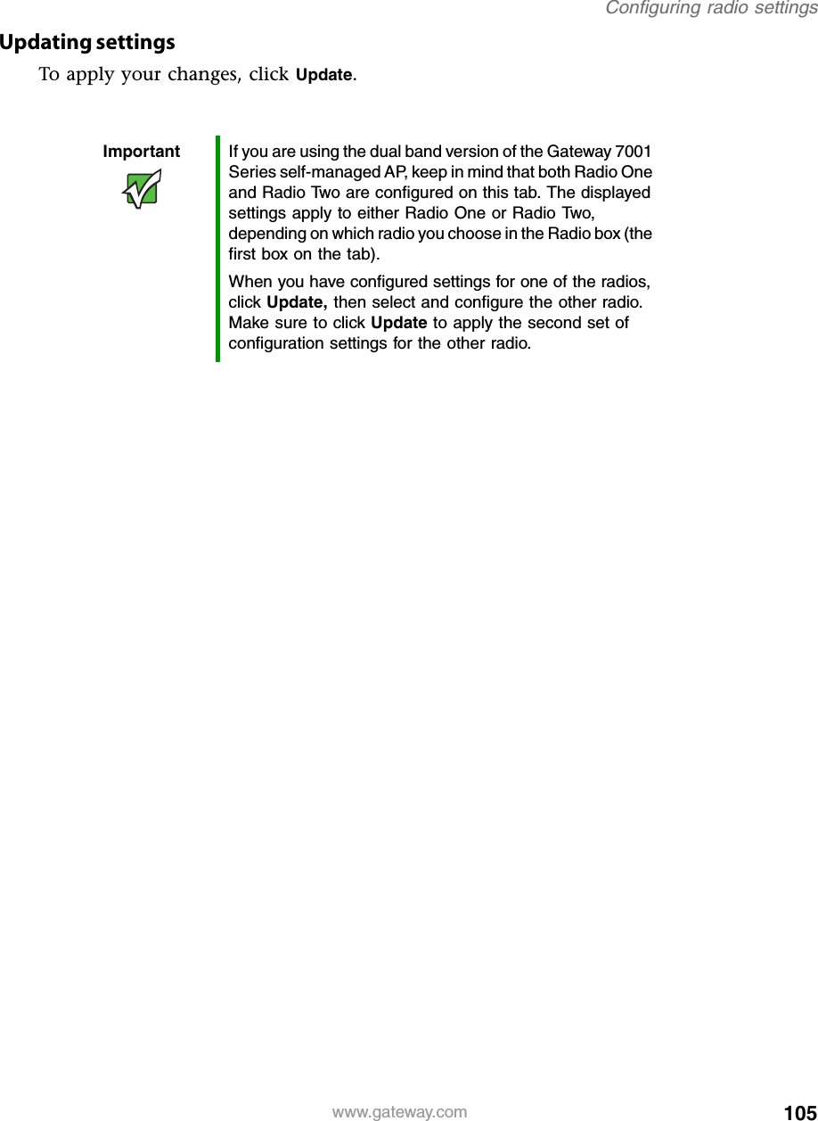 105Configuring radio settingswww.gateway.comUpdating settingsTo apply your changes, click Update.Important If you are using the dual band version of the Gateway 7001 Series self-managed AP, keep in mind that both Radio One and Radio Two are configured on this tab. The displayed settings apply to either Radio One or Radio Two, depending on which radio you choose in the Radio box (the first box on the tab).When you have configured settings for one of the radios, click Update, then select and configure the other radio. Make sure to click Update to apply the second set of configuration settings for the other radio.