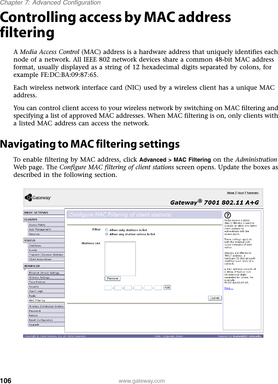 106Chapter 7: Advanced Configurationwww.gateway.comControlling access by MAC address filteringA Media Access Control (MAC) address is a hardware address that uniquely identifies each node of a network. All IEEE 802 network devices share a common 48-bit MAC address format, usually displayed as a string of 12 hexadecimal digits separated by colons, for example FE:DC:BA:09:87:65.Each wireless network interface card (NIC) used by a wireless client has a unique MAC address.You can control client access to your wireless network by switching on MAC filtering and specifying a list of approved MAC addresses. When MAC filtering is on, only clients with a listed MAC address can access the network.Navigating to MAC filtering settingsTo enable filtering by MAC address, click Advanced &gt; MAC Filtering on the Administration Web page. The Configure MAC filtering of client stations screen opens. Update the boxes as described in the following section.