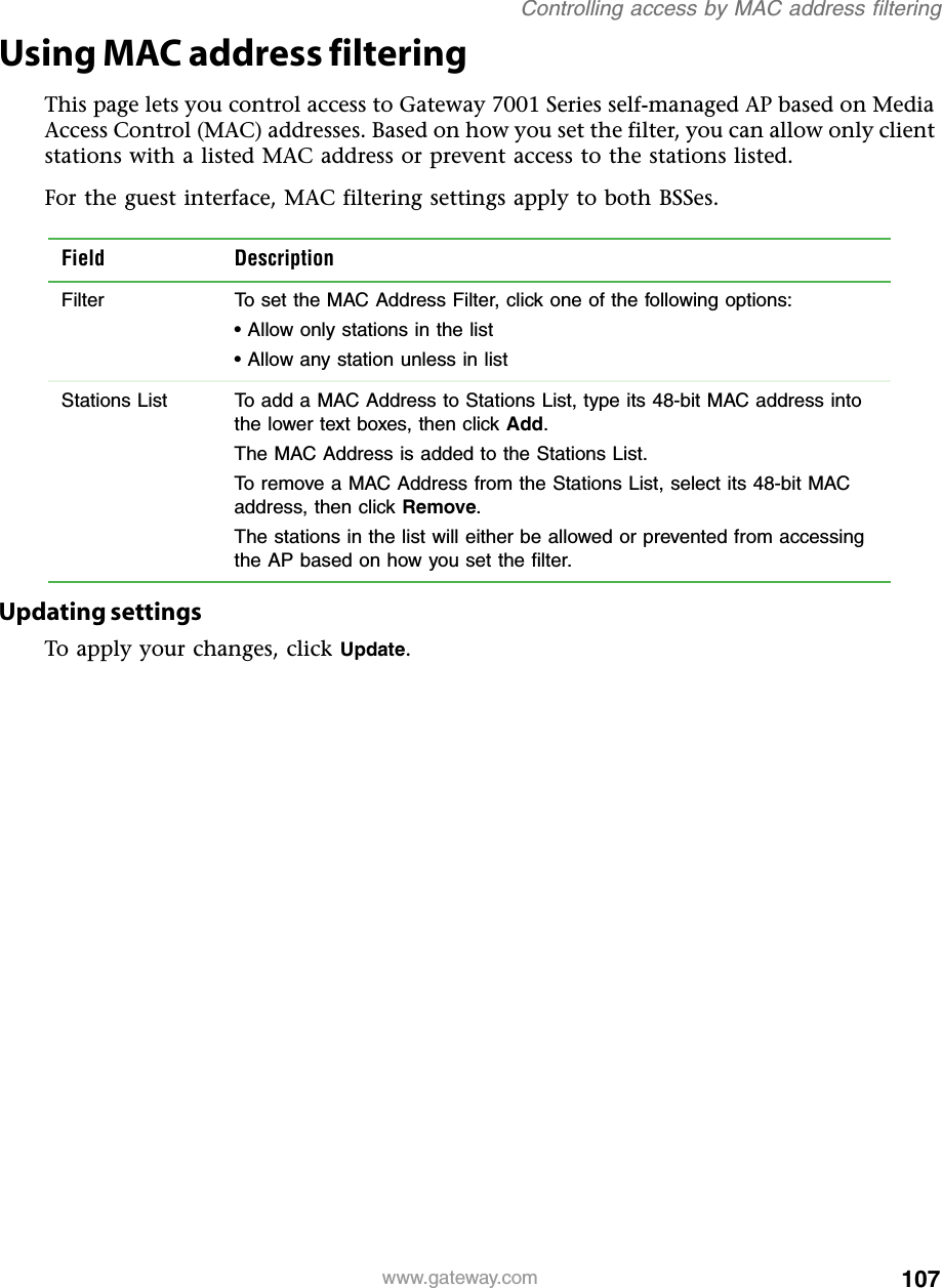107Controlling access by MAC address filteringwww.gateway.comUsing MAC address filteringThis page lets you control access to Gateway 7001 Series self-managed AP based on Media Access Control (MAC) addresses. Based on how you set the filter, you can allow only client stations with a listed MAC address or prevent access to the stations listed.For the guest interface, MAC filtering settings apply to both BSSes.Updating settingsTo apply your changes, click Update.Field DescriptionFilter To set the MAC Address Filter, click one of the following options:• Allow only stations in the list• Allow any station unless in listStations List To add a MAC Address to Stations List, type its 48-bit MAC address into the lower text boxes, then click Add.The MAC Address is added to the Stations List.To remove a MAC Address from the Stations List, select its 48-bit MAC address, then click Remove.The stations in the list will either be allowed or prevented from accessing the AP based on how you set the filter.