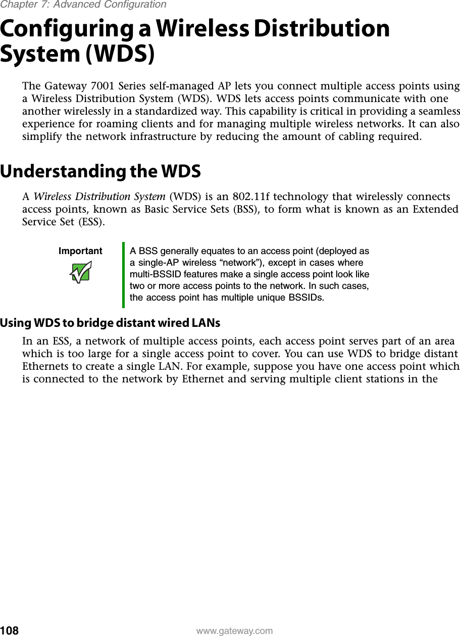 108Chapter 7: Advanced Configurationwww.gateway.comConfiguring a Wireless Distribution System (WDS)The Gateway 7001 Series self-managed AP lets you connect multiple access points using a Wireless Distribution System (WDS). WDS lets access points communicate with one another wirelessly in a standardized way. This capability is critical in providing a seamless experience for roaming clients and for managing multiple wireless networks. It can also simplify the network infrastructure by reducing the amount of cabling required.Understanding the WDSA Wireless Distribution System (WDS) is an 802.11f technology that wirelessly connects access points, known as Basic Service Sets (BSS), to form what is known as an Extended Service Set (ESS).Using WDS to bridge distant wired LANsIn an ESS, a network of multiple access points, each access point serves part of an area which is too large for a single access point to cover. You can use WDS to bridge distant Ethernets to create a single LAN. For example, suppose you have one access point which is connected to the network by Ethernet and serving multiple client stations in the Important A BSS generally equates to an access point (deployed as a single-AP wireless “network”), except in cases where multi-BSSID features make a single access point look like two or more access points to the network. In such cases, the access point has multiple unique BSSIDs.