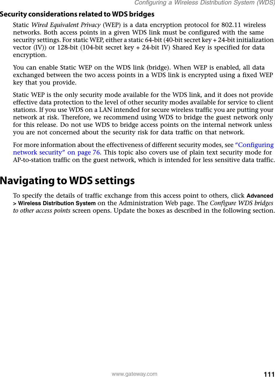 111Configuring a Wireless Distribution System (WDS)www.gateway.comSecurity considerations related to WDS bridgesStatic Wired Equivalent Privacy (WEP) is a data encryption protocol for 802.11 wireless networks. Both access points in a given WDS link must be configured with the same security settings. For static WEP, either a static 64-bit (40-bit secret key + 24-bit initialization vector (IV)) or 128-bit (104-bit secret key + 24-bit IV) Shared Key is specified for data encryption.You can enable Static WEP on the WDS link (bridge). When WEP is enabled, all data exchanged between the two access points in a WDS link is encrypted using a fixed WEP key that you provide.Static WEP is the only security mode available for the WDS link, and it does not provide effective data protection to the level of other security modes available for service to client stations. If you use WDS on a LAN intended for secure wireless traffic you are putting your network at risk. Therefore, we recommend using WDS to bridge the guest network only for this release. Do not use WDS to bridge access points on the internal network unless you are not concerned about the security risk for data traffic on that network.For more information about the effectiveness of different security modes, see “Configuring network security” on page 76. This topic also covers use of plain text security mode for AP-to-station traffic on the guest network, which is intended for less sensitive data traffic.Navigating to WDS settingsTo specify the details of traffic exchange from this access point to others, click Advanced &gt; Wireless Distribution System on the Administration Web page. The Configure WDS bridges to other access points screen opens. Update the boxes as described in the following section.