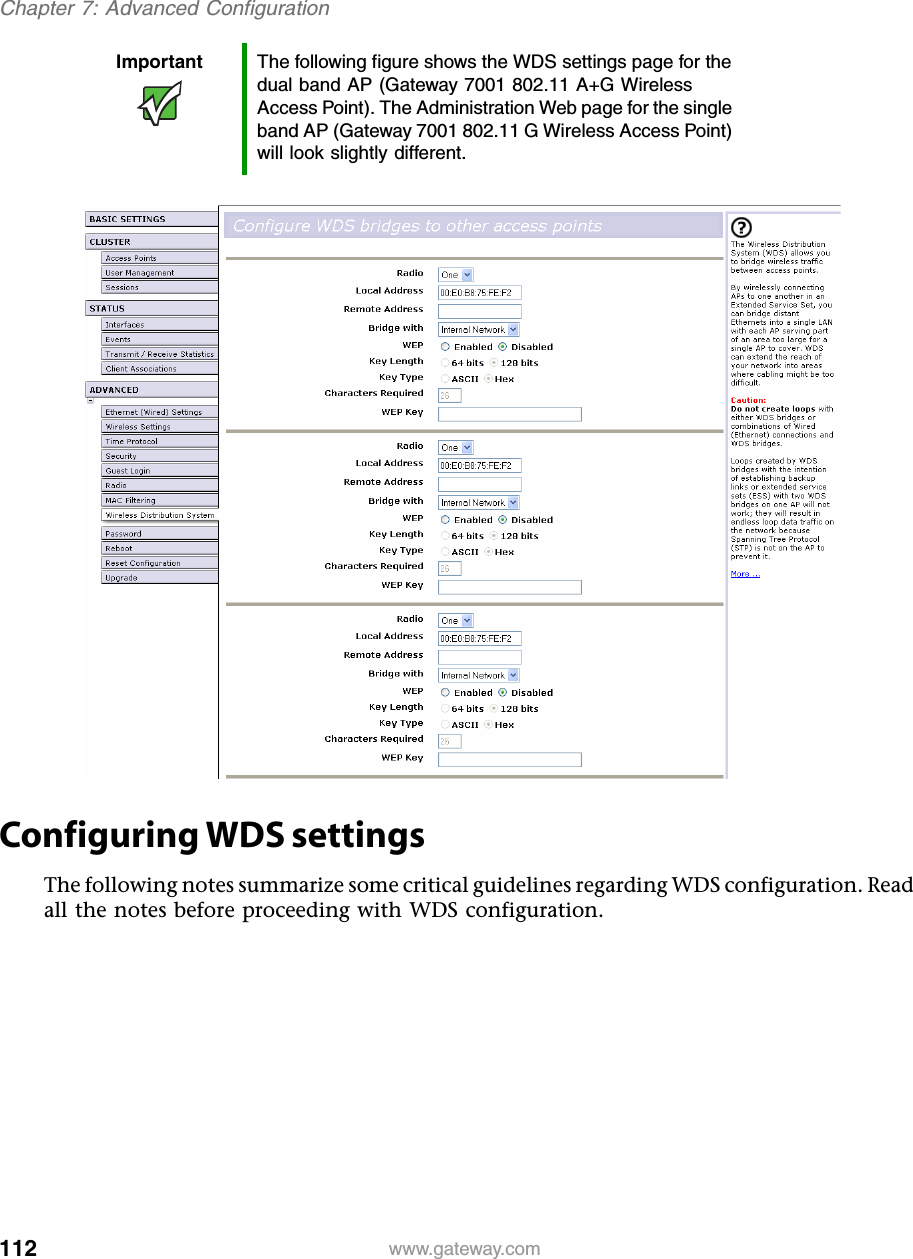 112Chapter 7: Advanced Configurationwww.gateway.comConfiguring WDS settingsThe following notes summarize some critical guidelines regarding WDS configuration. Read all the notes before proceeding with WDS configuration.Important The following figure shows the WDS settings page for the dual band AP (Gateway 7001 802.11 A+G Wireless Access Point). The Administration Web page for the single band AP (Gateway 7001 802.11 G Wireless Access Point) will look slightly different.