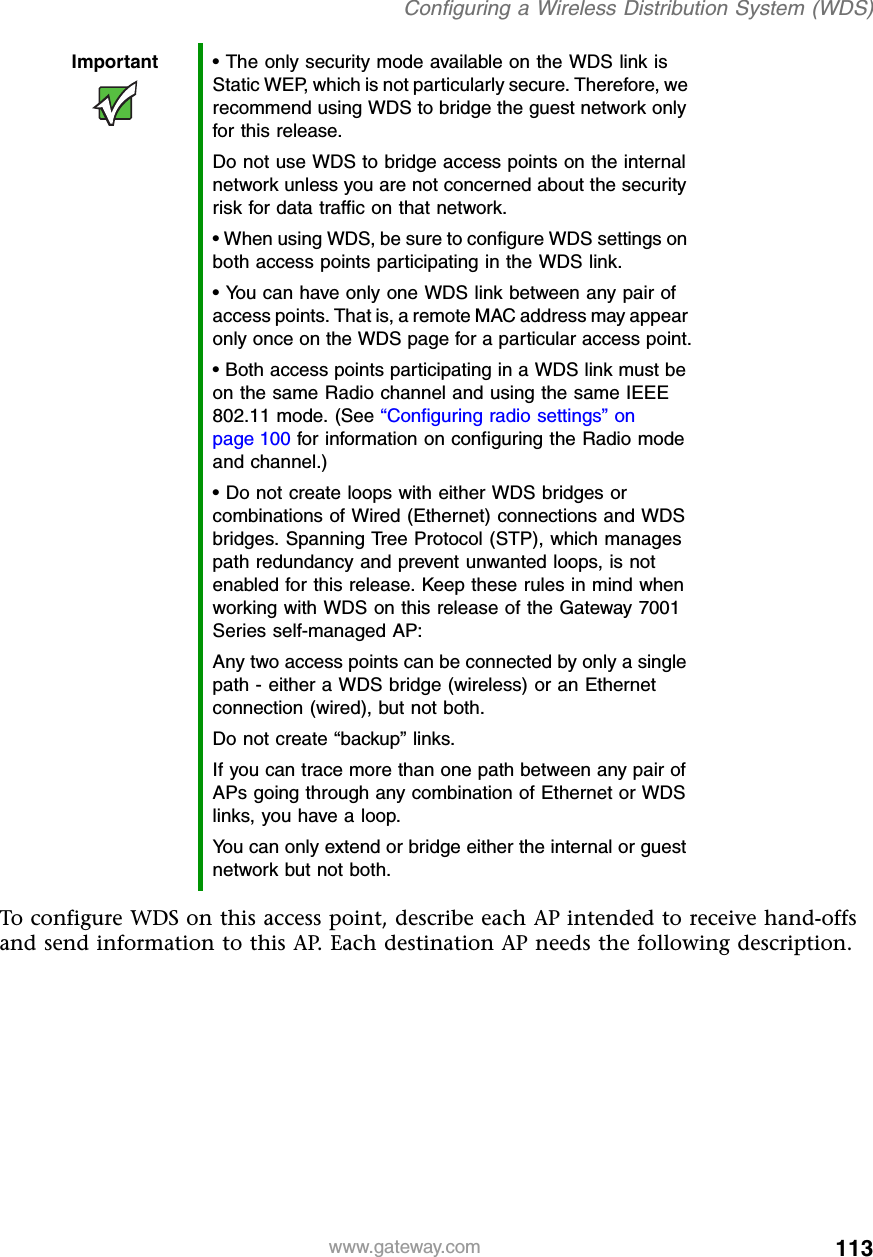 113Configuring a Wireless Distribution System (WDS)www.gateway.comTo configure WDS on this access point, describe each AP intended to receive hand-offs and send information to this AP. Each destination AP needs the following description.Important • The only security mode available on the WDS link is Static WEP, which is not particularly secure. Therefore, we recommend using WDS to bridge the guest network only for this release.Do not use WDS to bridge access points on the internal network unless you are not concerned about the security risk for data traffic on that network.• When using WDS, be sure to configure WDS settings on both access points participating in the WDS link.• You can have only one WDS link between any pair of access points. That is, a remote MAC address may appear only once on the WDS page for a particular access point.• Both access points participating in a WDS link must be on the same Radio channel and using the same IEEE 802.11 mode. (See “Configuring radio settings” on page 100 for information on configuring the Radio mode and channel.)• Do not create loops with either WDS bridges or combinations of Wired (Ethernet) connections and WDS bridges. Spanning Tree Protocol (STP), which manages path redundancy and prevent unwanted loops, is not enabled for this release. Keep these rules in mind when working with WDS on this release of the Gateway 7001 Series self-managed AP:Any two access points can be connected by only a single path - either a WDS bridge (wireless) or an Ethernet connection (wired), but not both.Do not create “backup” links.If you can trace more than one path between any pair of APs going through any combination of Ethernet or WDS links, you have a loop.You can only extend or bridge either the internal or guest network but not both.