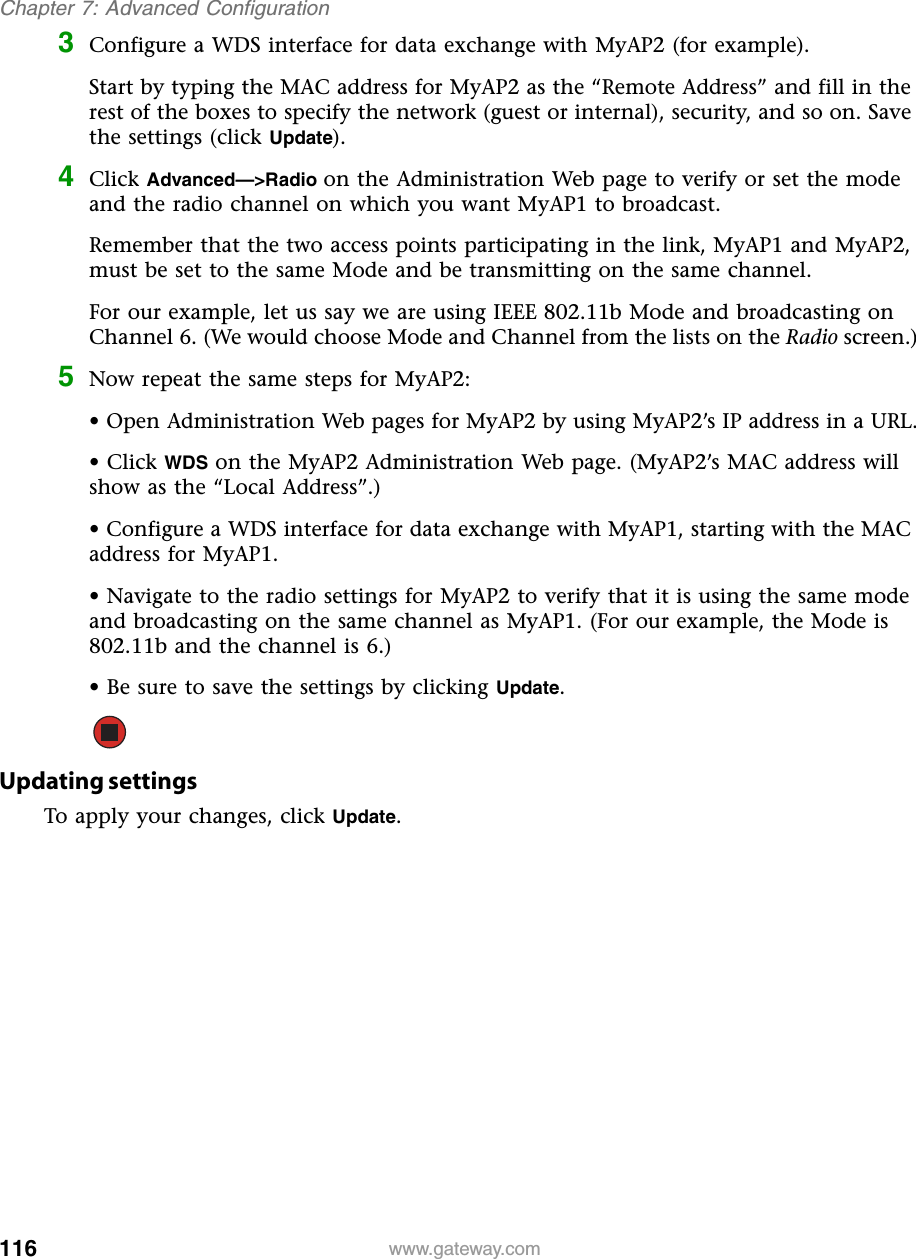 116Chapter 7: Advanced Configurationwww.gateway.com3Configure a WDS interface for data exchange with MyAP2 (for example).Start by typing the MAC address for MyAP2 as the “Remote Address” and fill in the rest of the boxes to specify the network (guest or internal), security, and so on. Save the settings (click Update).4Click Advanced—&gt;Radio on the Administration Web page to verify or set the mode and the radio channel on which you want MyAP1 to broadcast.Remember that the two access points participating in the link, MyAP1 and MyAP2, must be set to the same Mode and be transmitting on the same channel.For our example, let us say we are using IEEE 802.11b Mode and broadcasting on Channel 6. (We would choose Mode and Channel from the lists on the Radio screen.)5Now repeat the same steps for MyAP2:• Open Administration Web pages for MyAP2 by using MyAP2’s IP address in a URL.• Click WDS on the MyAP2 Administration Web page. (MyAP2’s MAC address will show as the “Local Address”.)• Configure a WDS interface for data exchange with MyAP1, starting with the MAC address for MyAP1.• Navigate to the radio settings for MyAP2 to verify that it is using the same mode and broadcasting on the same channel as MyAP1. (For our example, the Mode is 802.11b and the channel is 6.)• Be sure to save the settings by clicking Update.Updating settingsTo apply your changes, click Update.