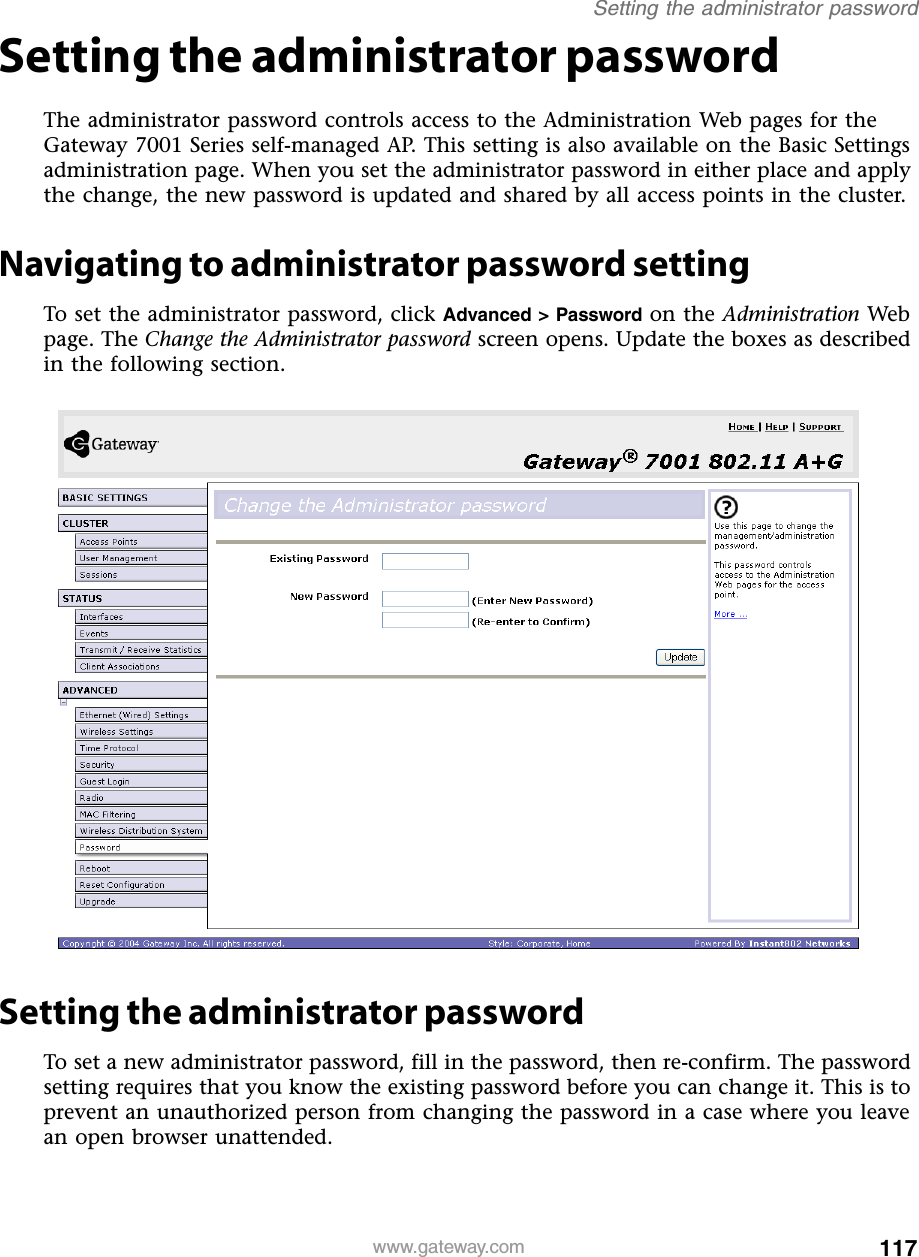 117Setting the administrator passwordwww.gateway.comSetting the administrator passwordThe administrator password controls access to the Administration Web pages for the Gateway 7001 Series self-managed AP. This setting is also available on the Basic Settings administration page. When you set the administrator password in either place and apply the change, the new password is updated and shared by all access points in the cluster.Navigating to administrator password settingTo set the administrator password, click Advanced &gt; Password on the Administration Web page. The Change the Administrator password screen opens. Update the boxes as described in the following section.Setting the administrator passwordTo set a new administrator password, fill in the password, then re-confirm. The password setting requires that you know the existing password before you can change it. This is to prevent an unauthorized person from changing the password in a case where you leave an open browser unattended.