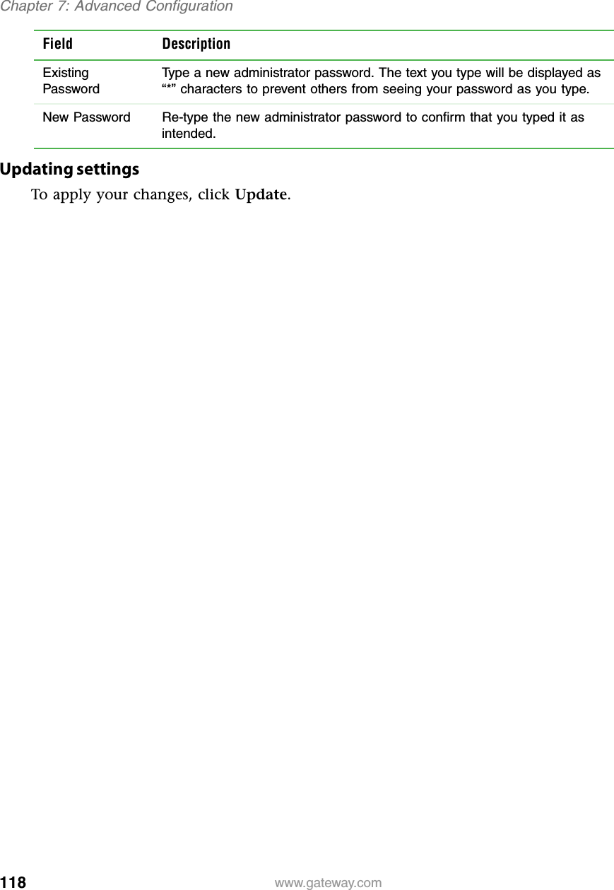 118Chapter 7: Advanced Configurationwww.gateway.comUpdating settingsTo apply your changes, click Update.Field DescriptionExisting PasswordType a new administrator password. The text you type will be displayed as “*” characters to prevent others from seeing your password as you type.New Password Re-type the new administrator password to confirm that you typed it as intended.