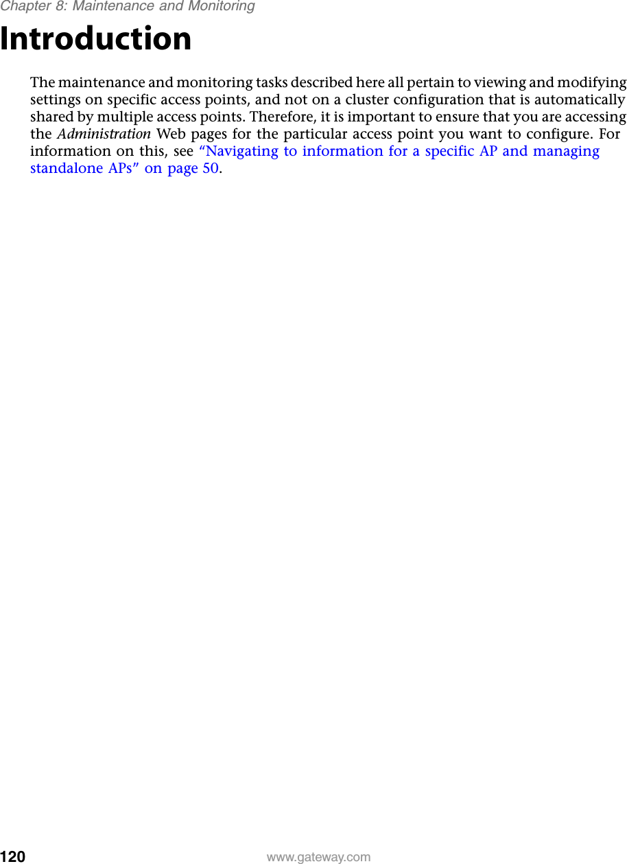 120Chapter 8: Maintenance and Monitoringwww.gateway.comIntroductionThe maintenance and monitoring tasks described here all pertain to viewing and modifying settings on specific access points, and not on a cluster configuration that is automatically shared by multiple access points. Therefore, it is important to ensure that you are accessing the Administration Web pages for the particular access point you want to configure. For information on this, see “Navigating to information for a specific AP and managing standalone APs” on page 50.