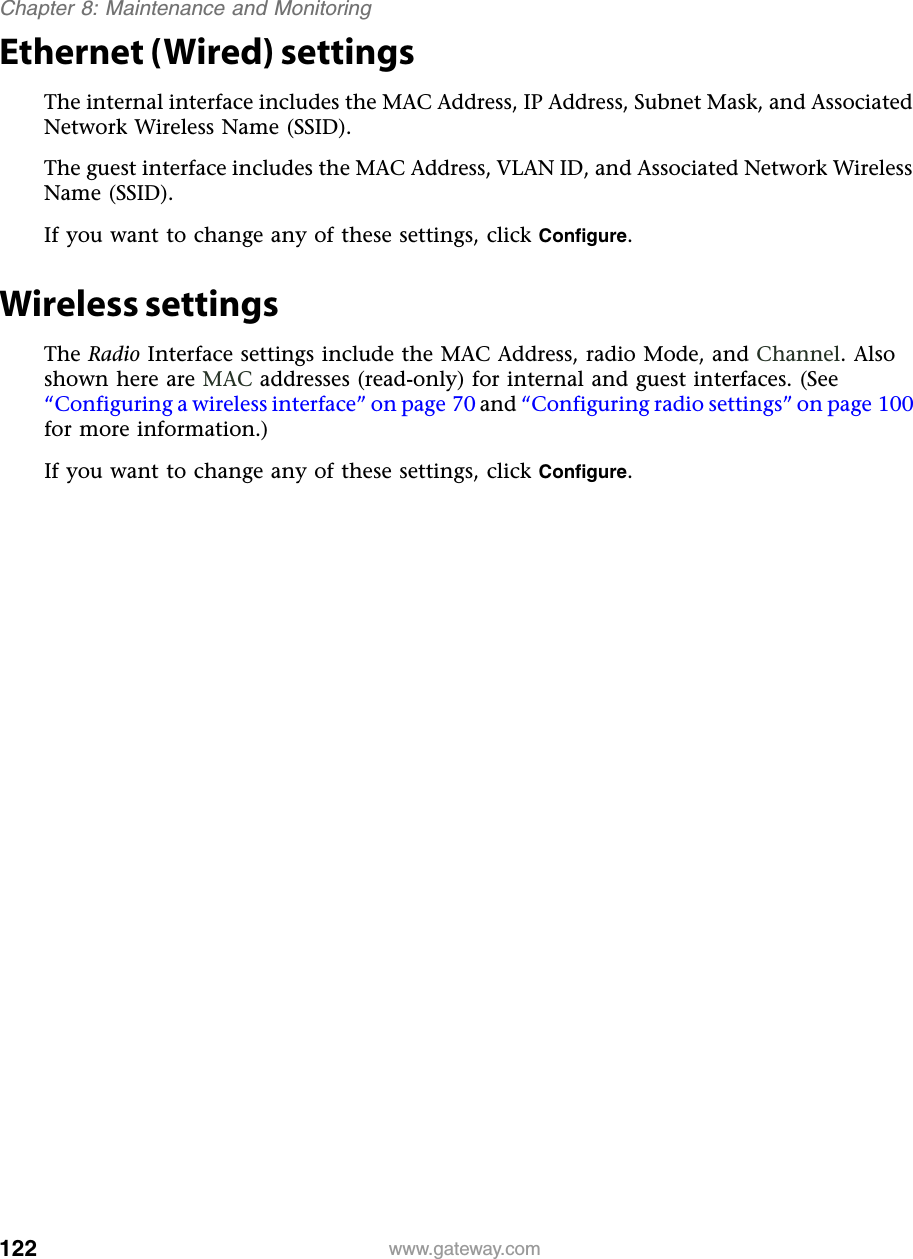 122Chapter 8: Maintenance and Monitoringwww.gateway.comEthernet (Wired) settingsThe internal interface includes the MAC Address, IP Address, Subnet Mask, and Associated Network Wireless Name (SSID).The guest interface includes the MAC Address, VLAN ID, and Associated Network Wireless Name (SSID).If you want to change any of these settings, click Configure.Wireless settingsThe Radio Interface settings include the MAC Address, radio Mode, and Channel. Also shown here are MAC addresses (read-only) for internal and guest interfaces. (See “Configuring a wireless interface” on page 70 and “Configuring radio settings” on page 100 for more information.)If you want to change any of these settings, click Configure.