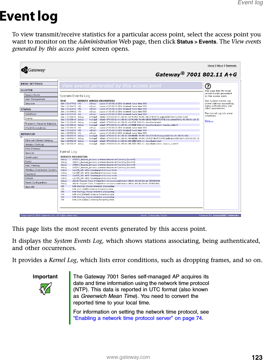 123Event logwww.gateway.comEvent logTo view transmit/receive statistics for a particular access point, select the access point you want to monitor on the Administration Web page, then click Status &gt; Events. The View events generated by this access point screen opens.This page lists the most recent events generated by this access point.It displays the System Events Log, which shows stations associating, being authenticated, and other occurrences.It provides a Kernel Log, which lists error conditions, such as dropping frames, and so on.Important The Gateway 7001 Series self-managed AP acquires its date and time information using the network time protocol (NTP). This data is reported in UTC format (also known as Greenwich Mean Time). You need to convert the reported time to your local time.For information on setting the network time protocol, see “Enabling a network time protocol server” on page 74.