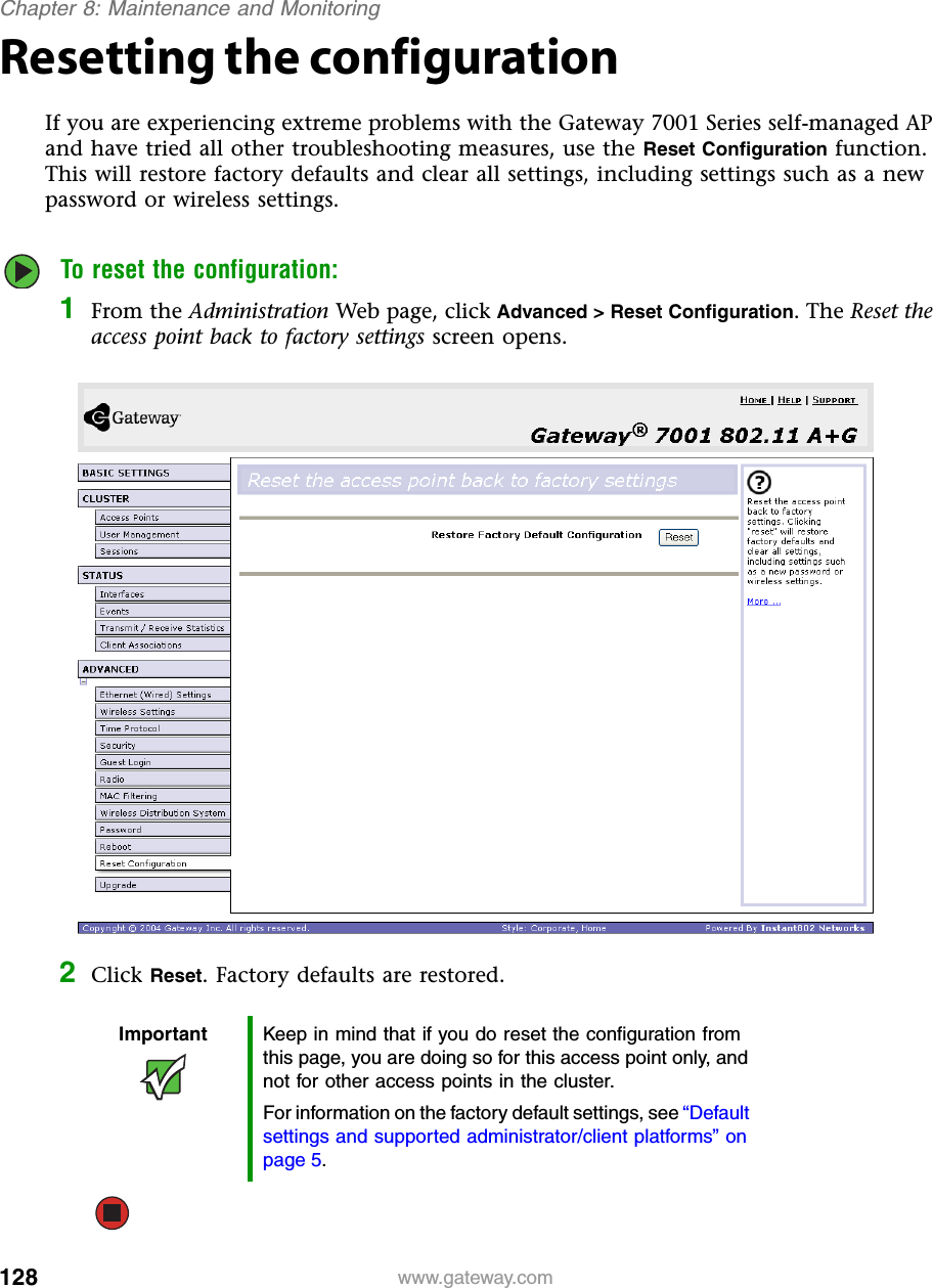 128Chapter 8: Maintenance and Monitoringwww.gateway.comResetting the configurationIf you are experiencing extreme problems with the Gateway 7001 Series self-managed AP and have tried all other troubleshooting measures, use the Reset Configuration function. This will restore factory defaults and clear all settings, including settings such as a new password or wireless settings.To reset the configuration:1From the Administration Web page, click Advanced &gt; Reset Configuration. The Reset the access point back to factory settings screen opens.2Click Reset. Factory defaults are restored.Important Keep in mind that if you do reset the configuration from this page, you are doing so for this access point only, and not for other access points in the cluster.For information on the factory default settings, see “Default settings and supported administrator/client platforms” on page 5.