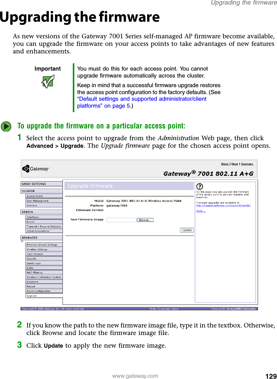 129Upgrading the firmwarewww.gateway.comUpgrading the firmwareAs new versions of the Gateway 7001 Series self-managed AP firmware become available, you can upgrade the firmware on your access points to take advantages of new features and enhancements.To upgrade the firmware on a particular access point:1Select the access point to upgrade from the Administration Web page, then click Advanced &gt; Upgrade. The Upgrade firmware page for the chosen access point opens.2If you know the path to the new firmware image file, type it in the textbox. Otherwise, click Browse and locate the firmware image file.3Click Update to apply the new firmware image.Important You must do this for each access point. You cannot upgrade firmware automatically across the cluster.Keep in mind that a successful firmware upgrade restores the access point configuration to the factory defaults. (See “Default settings and supported administrator/client platforms” on page 5.)