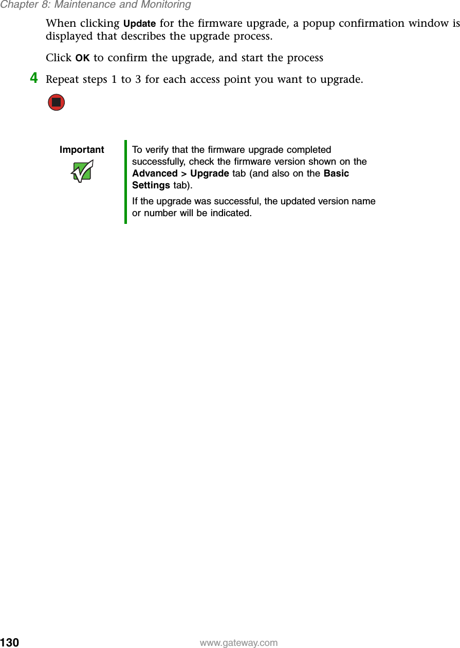 130Chapter 8: Maintenance and Monitoringwww.gateway.comWhen clicking Update for the firmware upgrade, a popup confirmation window is displayed that describes the upgrade process.Click OK to confirm the upgrade, and start the process4Repeat steps 1 to 3 for each access point you want to upgrade.Important To verify that the firmware upgrade completed successfully, check the firmware version shown on the Advanced &gt; Upgrade tab (and also on the Basic Settings tab).If the upgrade was successful, the updated version name or number will be indicated.