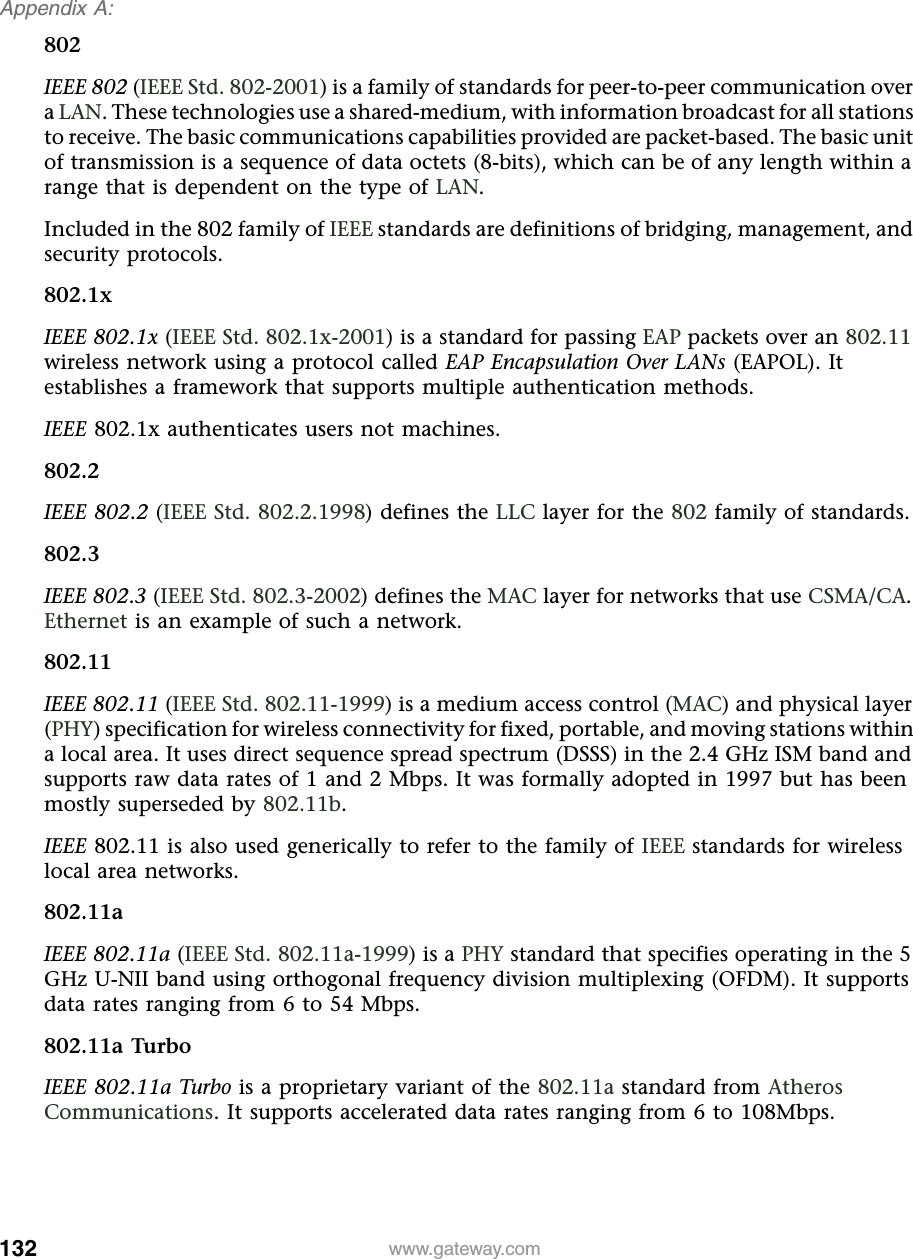 132Appendix A: www.gateway.com802IEEE 802 (IEEE Std. 802-2001) is a family of standards for peer-to-peer communication over a LAN. These technologies use a shared-medium, with information broadcast for all stations to receive. The basic communications capabilities provided are packet-based. The basic unit of transmission is a sequence of data octets (8-bits), which can be of any length within a range that is dependent on the type of LAN.Included in the 802 family of IEEE standards are definitions of bridging, management, and security protocols.802.1xIEEE 802.1x (IEEE Std. 802.1x-2001) is a standard for passing EAP packets over an 802.11 wireless network using a protocol called EAP Encapsulation Over LANs (EAPOL). It establishes a framework that supports multiple authentication methods.IEEE 802.1x authenticates users not machines.802.2IEEE 802.2 (IEEE Std. 802.2.1998) defines the LLC layer for the 802 family of standards.802.3IEEE 802.3 (IEEE Std. 802.3-2002) defines the MAC layer for networks that use CSMA/CA. Ethernet is an example of such a network.802.11IEEE 802.11 (IEEE Std. 802.11-1999) is a medium access control (MAC) and physical layer (PHY) specification for wireless connectivity for fixed, portable, and moving stations within a local area. It uses direct sequence spread spectrum (DSSS) in the 2.4 GHz ISM band and supports raw data rates of 1 and 2 Mbps. It was formally adopted in 1997 but has been mostly superseded by 802.11b.IEEE 802.11 is also used generically to refer to the family of IEEE standards for wireless local area networks.802.11aIEEE 802.11a (IEEE Std. 802.11a-1999) is a PHY standard that specifies operating in the 5 GHz U-NII band using orthogonal frequency division multiplexing (OFDM). It supports data rates ranging from 6 to 54 Mbps.802.11a TurboIEEE 802.11a Turbo is a proprietary variant of the 802.11a standard from Atheros Communications. It supports accelerated data rates ranging from 6 to 108Mbps.