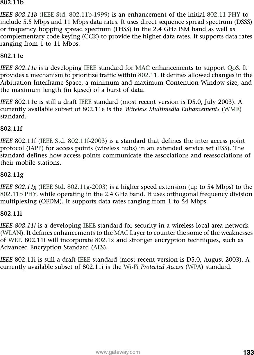 133www.gateway.com802.11bIEEE 802.11b (IEEE Std. 802.11b-1999) is an enhancement of the initial 802.11 PHY to include 5.5 Mbps and 11 Mbps data rates. It uses direct sequence spread spectrum (DSSS) or frequency hopping spread spectrum (FHSS) in the 2.4 GHz ISM band as well as complementary code keying (CCK) to provide the higher data rates. It supports data rates ranging from 1 to 11 Mbps.802.11eIEEE 802.11e is a developing IEEE standard for MAC enhancements to support QoS. It provides a mechanism to prioritize traffic within 802.11. It defines allowed changes in the Arbitration Interframe Space, a minimum and maximum Contention Window size, and the maximum length (in kµsec) of a burst of data.IEEE 802.11e is still a draft IEEE standard (most recent version is D5.0, July 2003). A currently available subset of 802.11e is the Wireless Multimedia Enhancements (WME) standard.802.11fIEEE 802.11f (IEEE Std. 802.11f-2003) is a standard that defines the inter access point protocol (IAPP) for access points (wireless hubs) in an extended service set (ESS). The standard defines how access points communicate the associations and reassociations of their mobile stations.802.11gIEEE 802.11g (IEEE Std. 802.11g-2003) is a higher speed extension (up to 54 Mbps) to the 802.11b PHY, while operating in the 2.4 GHz band. It uses orthogonal frequency division multiplexing (OFDM). It supports data rates ranging from 1 to 54 Mbps.802.11iIEEE 802.11i is a developing IEEE standard for security in a wireless local area network (WLAN). It defines enhancements to the MAC Layer to counter the some of the weaknesses of WEP. 802.11i will incorporate 802.1x and stronger encryption techniques, such as Advanced Encryption Standard (AES).IEEE 802.11i is still a draft IEEE standard (most recent version is D5.0, August 2003). A currently available subset of 802.11i is the Wi-Fi  Protected Access (WPA) standard.