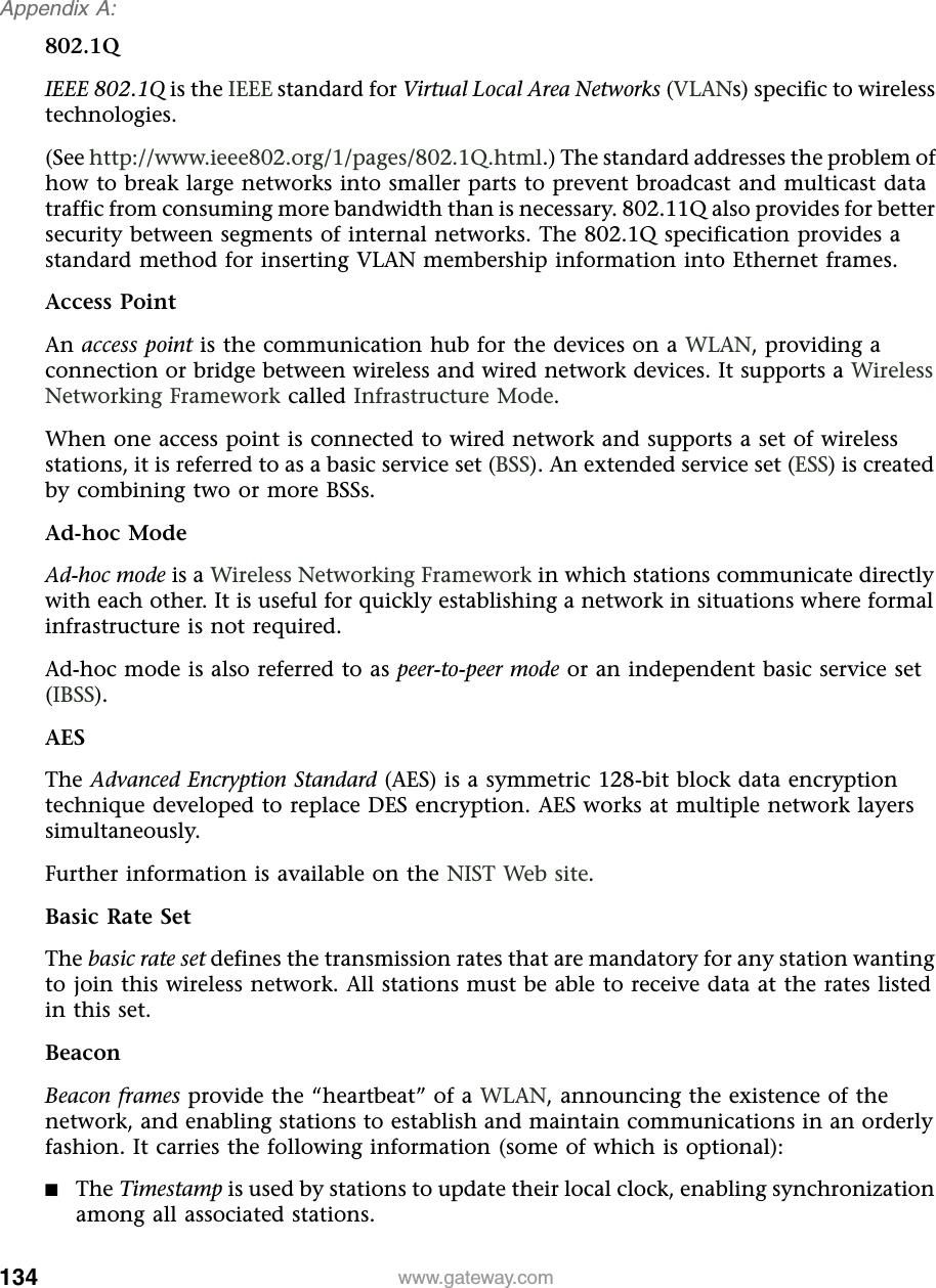 134Appendix A: www.gateway.com802.1QIEEE 802.1Q is the IEEE standard for Virtual Local Area Networks (VLANs) specific to wireless technologies.(See http://www.ieee802.org/1/pages/802.1Q.html.) The standard addresses the problem of how to break large networks into smaller parts to prevent broadcast and multicast data traffic from consuming more bandwidth than is necessary. 802.11Q also provides for better security between segments of internal networks. The 802.1Q specification provides a standard method for inserting VLAN membership information into Ethernet frames.Access PointAn access point is the communication hub for the devices on a WLAN, providing a connection or bridge between wireless and wired network devices. It supports a Wireless Networking Framework called Infrastructure Mode.When one access point is connected to wired network and supports a set of wireless stations, it is referred to as a basic service set (BSS). An extended service set (ESS) is created by combining two or more BSSs.Ad-hoc ModeAd-hoc mode is a Wireless Networking Framework in which stations communicate directly with each other. It is useful for quickly establishing a network in situations where formal infrastructure is not required.Ad-hoc mode is also referred to as peer-to-peer mode or an independent basic service set (IBSS).AESThe Advanced Encryption Standard (AES) is a symmetric 128-bit block data encryption technique developed to replace DES encryption. AES works at multiple network layers simultaneously.Further information is available on the NIST Web site.Basic Rate SetThe basic rate set defines the transmission rates that are mandatory for any station wanting to join this wireless network. All stations must be able to receive data at the rates listed in this set.BeaconBeacon frames provide the “heartbeat” of a WLAN, announcing the existence of the network, and enabling stations to establish and maintain communications in an orderly fashion. It carries the following information (some of which is optional):■The Timestamp is used by stations to update their local clock, enabling synchronization among all associated stations.